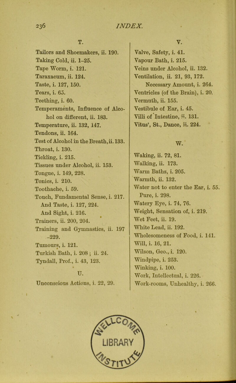 T. Tailors and Shoemakers, ii. 190. Taking Cold, ii. 1-25. Tape Worm, i. 121. Taraxacum, ii. 124. Taste, i. 127, 150. Tears, i. 65. Teething, i. 60. Temperaments, Influence of Alco- hol on different, ii. 183. Temperature, ii. 132, 147. Tendons, ii. 164. Test of Alcohol in the Breath, ii. 133. Throat, i. 130. Tickling, i. 215. Tissues under Alcohol, ii. 153. Tongue, i. 149, 228. Tonics, i. 210. Toothache, i. 59. Touch, Fundamental Sense, i. 217. And Taste, i. 127, 224. And Sight, i. 216. Trainers, ii. 200, 204. Training and Gymnastics, ii. 197 -229. Tumours, i. 121. Turkish Bath, i. 208 ; ii. 24. Tyndall, Prof., i. 43, 123. U. Unconscious Actions, i. 22, 29. Valve, Safety, i. 41. Vapour Bath, i. 215. Veins under Alcohol, ii. 132. Ventilation, ii. 21, 93, 172. Necessary Amount, i. 264. Ventricles (of the Brain), i. 20. Vermuth, ii. 155. Vestibule of Ear, i. 45. Villi of Intestine, ii. 131. Vitus’, St., Dance, ii. 224. W. Waking, ii. 72, 81. Walking, ii. 173. Warm Baths, i. 205. Warmth, ii. 132. Water not to enter the Ear, i. 55. Pure, i. 298. Watery Eye, i. 74, 76. Weight, Sensation of, i. 219. Wet Feet, ii. 19. White Lead, ii. 192. Wholesomeness of Food, i. 141. Will, i. 16, 21. Wilson, Geo., i. 120. Windpipe, i. 253. Winking, i. 100. Work, Intellectual, i. 226. Work-rooms, Unhealthy, i. 266.
