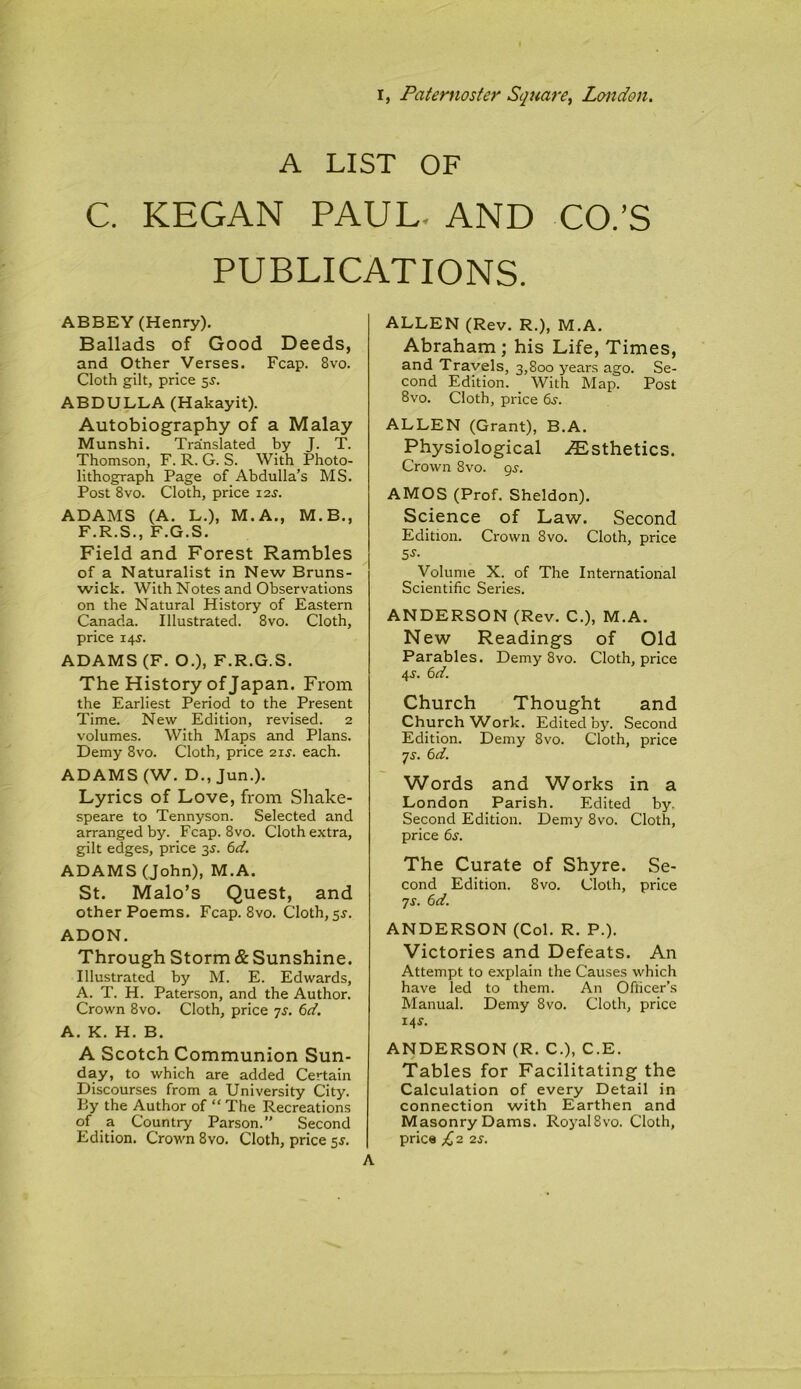 A LIST OF C. KEGAN PAUL. AND CO.’S PUBLICATIONS. ABBEY (Henry). Ballads of Good Deeds, and Other Verses. Fcap. 8vo. Cloth gilt, price 5J. ABDULLA (Hakayit). Autobiography of a Malay Munshi. Translated by J. T. Thomson, F. R. G. S. With Photo- lithograph Page of Abdulla’s MS. Post 8vo. Cloth, price 12s. ADAMS (A. L.), M.A., M.B., F.R.S., F.G.S. Field and Forest Rambles of a Naturalist in New Bruns- wick. With Notes and Observations on the Natural History of Eastern Canada. Illustrated. 8vo. Cloth, price 14^. ADAMS (F. O.), F.R.G.S. The History of Japan. From the Earliest Period to the Present Time. New Edition, revised. 2 volumes. With Maps and Plans. Demy 8vo. Cloth, price 21s. each. ADAMS (W. D., Jun.). Lyrics of Love, from Shake- speare to Tennyson. Selected and arranged by. Fcap. 8vo. Cloth extra, gilt edges, price 35. 6d. ADAMS (John), M.A. St. Malo’s Quest, and other Poems. Fcap. 8vo. Cloth, 5s. ADON. Through Storm & Sunshine. Illustrated by M. E. Edwards, A. T. H. Paterson, and the Author. Crown 8vo. Cloth, price 7s. 6d. A. K. H. B. A Scotch Communion Sun- day, to which are added Certain Discourses from a University City. By the Author of “ The Recreations of a Country Parson.” Second Edition. Crown 8vo. Cloth, price 55. ALLEN (Rev. R.), M.A. Abraham ; his Life, Times, and Travels, 3,800 years ago. Se- cond Edition. With Map. Post 8vo. Cloth, price 6s. ALLEN (Grant), B.A. Physiological ^Esthetics. Crown 8vo. gs. AMOS (Prof. Sheldon). Science of Law. Second Edition. Crown 8vo. Cloth, price 5-y- Volume X. of The International Scientific Series. ANDERSON (Rev. C.), M.A. New Readings of Old Parables. Demy 8vo. Cloth, price 4-y. 6d. Church Thought and Church'Work. Edited by. Second Edition. Demy 8vo. Cloth, price 7s. 6d. Words and Works in a London Parish. Edited by. Second Edition. Demy 8vo. Cloth, price 6s. The Curate of Shyre. Se- cond Edition. 8vo. Cloth, price 7s. 6d. ANDERSON (Col. R. P.). Victories and Defeats. An Attempt to explain the Causes which have led to them. An Officer’s Manual. Demy 8vo. Cloth, price 14s. ANDERSON (R. C.), C.E. Tables for Facilitating the Calculation of every Detail in connection with Earthen and Masonry Dams. Royal 8vo. Cloth, price £2 2s.