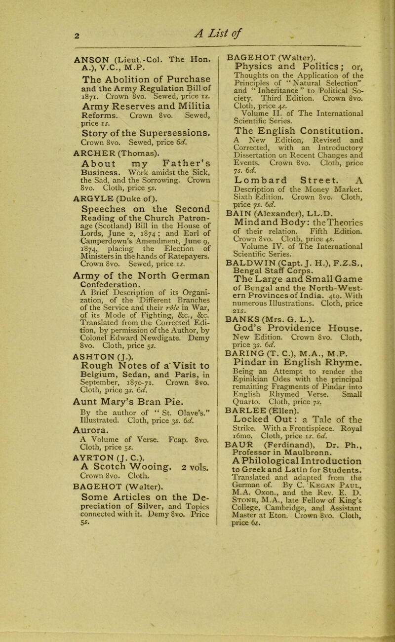 ANSON (Lieut.-Col. The Hon. A.), V.C., M.P. The Abolition of Purchase and the Army Regulation Bill of 1871. Crown 8vo. Sewed, price is. Army Reserves and Militia Reforms. Crown 8vo. Sewed, price is. Story of the Supersessions. Crown 8vo. Sewed, price 6d. ARCHER (Thomas). About my Father’s Business. Work amidst the Sick, the Sad, and the Sorrowing. Crown 8vo. Cloth, price 5s. ARGYLE (Duke of). Speeches on the Second Reading of the Church Patron- age (Scotland) Bill in the House of Lords, June 2, 1874 ; and Earl of Camperdown’s Amendment, June 9, 1874, placing the Election of Ministers in the hands of Ratepayers. Crown 8vo. Sewed, price is. Army of the North German Confederation. A Brief Description of its Organi- zation, of the Different Branches of the Service and their role in War, of its Mode of Fighting, &c., &c. Translated from the Corrected Edi- tion, by permission of the Author, by Colonel Edward Newdigate. Demy 8vo. Cloth, price 55. ASHTON (J.). Rough Notes of a'Visit to Belgium, Sedan, and Paris, in September, 1870-71. Crown 8vo. Cloth, price 35. 6ci. Aunt Mary’s Bran Pie. By the author of “ St. Olave’s.” Illustrated. Cloth, price 35. 6d. Aurora. A Volume of Verse. Fcap. 8vo. Cloth, price 5J. AYRTON (J. C.). A Scotch Wooing. 2 vols. Crown 8vo. Cloth. BAGEHOT (Walter). Some Articles on the De- preciation of Silver, and Topics connected with it. Demy 8vo. Price 5 s. BAGEHOT (Walter). Physics and Politics; or, Thoughts on the Application of the Principles of “Natural Selection” and “Inheritance” to Political So- ciety. Third Edition. Crown 8vo. Cloth, price 4s-. Volume II. of The International Scientific Series. The English Constitution. A New Edition, Revised and Corrected, with an Introductory Dissertation on Recent Changes and Events. Crown 8vo. Cloth, price 7j. 6d. Lombard Street. A Description of the Money Market. Sixth Edition. Crown 8vo. Cloth, price 75. 6d. BAIN (Alexander), LL.D. MindandBody: the Theories of their relation. Fifth Edition. Crown 8vo. Cloth, price 4^. Volume IV. of The International Scientific Series. BALDWIN (Capt.J. H.), F.Z.S., Bengal Staff Corps. The Large and Small Game of Bengal and the North-West- ern Provinces of India. 4to. With numerous Illustrations. Cloth, price •2.IS. BANKS (Mrs. G. L.). God’s Providence House. New Edition. Crown 8vo. Cloth, price 3s. (id. BARING (T. C.), M.A., M.P. Pindar in English Rhyme. Being an Attempt to render the Epinikian Odes with the principal remaining Fragments of Pindar into English Rhymed Verse. Small Quarto. Cloth, price 7j. BARLEE (Ellen). Locked Out: a Tale of the Strike. With a Frontispiece. Royal i6mo. Cloth, price is-. 6d. BAUR (Ferdinand), Dr. Ph., Professor in Maulbronn. A Philological Introduction to Greek and Latin for Students. Translated and adapted from the German of. By C. Kegan Paul, M.A. Oxon., and the Rev. E. D. Stone, M.A., late Fellow of King’s College, Cambridge, and Assistant Master at Eton. Crown 8vo. Cloth, price 6s.