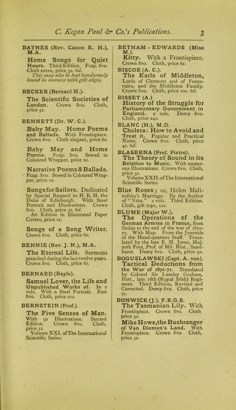 BAYNES (Rev. Canon R. H.), M.A. Home Songs for Quiet Hours. Third Edition. Fcap. 8vo. Cloth extra, price 3j. 6d. This may also be had handsomely bound in morocco with gilt edges. BECKER (Bernard H.). The Scientific Societies of London. Crown 8vo. Cloth, price 5s. BENNETT (Dr. W. C.). Baby May. Home Poems and Ballads. With Frontispiece. Crown 8vo. Cloth elegant, price 6s. Baby May and Home Poems. Fcap. 8vo. Sewed in Coloured Wrapper, price is. Narrative Poems&Ballads. • Fcap. 8vo. Sewed in Coloured Wrap- per, price is. Songs for Sailors. Dedicated by Special Request to H. R. H. the Duke of Edinburgh. With Steel Portrait and Illustrations. Crown 8vo. Cloth, price 3s. 6d. An Edition in Illustrated Paper Covers, price is. Songs of a Song Writer. Crown 8vo. Cloth, price 6s. BENNIE (Rev. J. N.), M.A. The Eternal Life. Sermons preached during the last twelve years. Crown 8vo. Cloth, price 6s. BERNARD (Bayle). Samuel Lover, the Life and Unpublished Works of. In 2 vols. With a Steel Portrait. Post 8vo. Cloth, price 21s. BERNSTEIN (Prof.). The Five Senses of Man. With 91 Illustrations. Second Edition. Crown 8vo. Cloth, price 5s. Volume XXI. ofThe International Scientific Series. BETHAM - EDWARDS (Miss M.). Kitty. With a Frontispiece. Crown 8 vo. Cloth, price 6s. BISCOE (A. C.). The Earls of Middleton, Lords of Clermont and of Fetter- cairn, and the Middleton Family. Crown 8vo. Cloth, price 10s. 6d. BISSET (A.) History of the Struggle for Parliamentary Government in England. 2 vols. Demy 8vo. Cloth, price 24s. BLANC (H.), M.D. Cholera: How to Avoid and Treat it. Popular and Practical Notes. Crown 8vo. Cloth, price 4s. 6d. BLASERNA (Prof. Pietro). The Theory of Sound in its Relation to Music. With numer- ous Illustrations. Crown 8vo. Cloth, price 5s. Volume XXII. ofThe International Scientific Series. Blue Roses ; or, Helen Mali- nofska’s Marriage. P.y the Author of “ Vera.” 2 vols. Third Edition. Cloth, gilt tops, 12s. BLUME (Major W.). The Operations of the German Armies in France, from Sedan to the end of the war of 1870- 71. With Map. From the Journals of the Head-quarters Staff. Trans- lated by the late E. M. Jones, Maj. 20th Foot, Prof, of Mil. Hist., Sand- hurst. Demy 8vo. Cloth, price gs. BOGUSLAWSKI (Capt. A. von). Tactical Deductions from the War of 1870-71. Translated by Colonel Sir Lumley Graham, Bart., late 18th (Royal Irish) Regi- ment. Third Edition, Revised and Corrected. Demy 8vo. Cloth, price 7s. BONWICK (J.), F.R.G.S. The Tasmanian Lily. With Frontispiece. Crown 8vo. Cloth price 55-. Mike Howe,the Bushranger of Van Diemen’s Land. With Frontispiece. Crown 8vo. Cloth, price 5J.