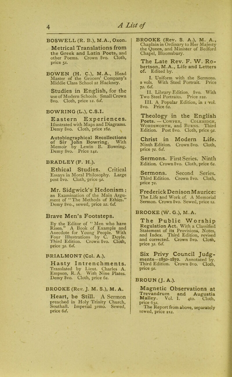 BOSWELL (R. B.), M.A., Oxon. Metrical Translations from the Greek and Latin Poets, and other Poems. Crown 8vo. Cloth, price 5-y. BOWEN (H. C.), M.A., Head Master of the Grocers’ Company’s Middle Class School at Hackney. Studies in English, for the use of Modern Schools. Small Crown 8vo. Cloth, price is. 6d. BOWRING (L.), C.S.I. Eastern Experiences. Illustrated with Maps and Diagrams. Demy 8vo. Cloth, price 16s. Autobiographical Recollections of Sir John Bowring. With Memoir by Lewin B. Bowring. Demy 8vo. Price 14s. BRADLEY (F. H.). Ethical Studies. Critical Essays in Moral Philosophy. Large post Svo. Cloth, price gs. Mr. Sidgwick’s Hedonism : an Examination of the Main Argu- ment of “The Methods of Ethics.” Demy 8vo., sewed, price 2s. 6d. Brave Men’s Footsteps. By the Editor of “ Men who have Risen.” A Book of Example and Anecdote for Young People. With Four Illustrations by C. Doyle. Third Edition. Crown 8vo. Cloth, price 3s. 6d. BRIALMONT (Col. A.). Hasty Intrenchments. Translated by Lieut. Charles A. Empson, R. A. With Nine Plates. Demy 8vo. Cloth, price 6s. BROOKE (Rev. J. M. S.), M. A. Heart, be Still. A Sermon preached in Holy Trinity Church, Southall. Imperial 321110. Sewed, price 6d. BROOKE (Rev. S. A.), M. A., Chaplain in Ordinary to Her Majesty the Queen, and Minister of Bedford Chapel, Bloomsbury. The Late Rev. F. W. Ro- bertson, M.A., Life and Letters of. Edited by. I. Uniform with the Sermons. 2 vols. With Steel Portrait. Price 7s. 6d. II. Library Edition. 8vo. With Two Steel Portraits. Price 12s. III. A Popular Edition, in 1 vol. 8 vo. Price 6s. Theology in the English Poets. — Cowper, Coleridge, Wordsworth, and Burns. Third Edition. Post 8vo. Cloth, price 95. Christ in Modern Life. Ninth Edition. Crown 8vo. Cloth, price 7.?. 6d. Sermons. First Series. Ninth Edition. Crown 8vo. Cloth, price 6^. Sermons. Second Series. Third Edition. Crown 8vo. Cloth, price 7s. Frederick Denison Maurice: The Life and Work of. A Memorial Sermon. Crown 8vo. Sewed, price is. BROOKE (W. G.), M. A. The Public Worship Regulation Act. With a Classified Statement of its Provisions, Notes, and Index. Third Edition, revised and corrected. Crown Svo. Cloth, price 3s. 6d. Six Privy Council Judg- ments—1850-1872. Annotated by. Third Edition. Crown 8vo. Cloth, price gs. BROUN (J. A.). Magnetic Observations at Trevandrum and Augustia Malley. Vol. I. 4to. Cloth, price 6 jr. The Report from above, separately sewed, price 21s.