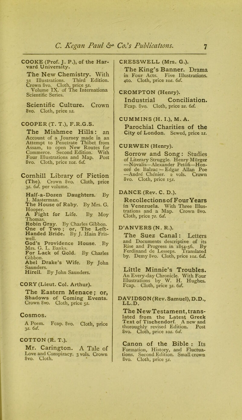 COOKE (Prof. J. P.), of the Har- vard University. The New Chemistry. With 31 Illustrations. Third Edition. Crown 8vo. Cloth, price 55. Volume IX. of The Internationa Scientific Series. Scientific Culture. Crown 8vo. Cloth, price is. COOPER (T. T.), F.R.G.S. The Mishmee Hills: an Account of a Journey made in an Attempt to Penetrate Thibet from Assam, to open New Routes for Commerce. Second Edition. With Four Illustrations and Map. Post 8vo. Cloth, price 1 os. 6d. Cornhill Library of Fiction (The). Crown 8vo. Cloth, price 3s. 6d. per volume. Half-a-Dozen Daughters. By J. Masterman. The House of Raby. By Mrs. G. Hooper. A Fight for Life. By Moy Thomas. Robin Gray. By Charles Gibbon. One of Two ; or, The Left- Handed Bride. By J. Hain Fris- well. God’s Providence House. By Mrs. G. L. Banks. For Lack of Gold. By Charles Gibbon. Abel Drake’s Wife. By John Saunders. Hirell. By John Saunders. CORY (Lieut. Col. Arthur). The Eastern Menace; or, Shadows of Coming Events. Crown 8vo. Cloth, price 5$. Cosmos. A Poem. Fcap. 8vo. Cloth, price 3 s. 6 d. COTTON (R. T.). Mr. Carington. A Tale of Love and Conspiracy. 3 vols. Crown 8vo. Cloth. CRESSWELL (Mrs. G.). The King’s Banner. Drama in Four Acts. Five Illustrations. 4to. Cloth, price 10s. 6d. CROMPTON (Henry). Industrial Conciliation. Fcap. 8vo. Cloth, price 2s. 6d. CUMMINS (H. I.), M. A. Parochial Charities of the City of London. Sewed, price ij. CURWEN (Henry). Sorrow and Song: Studies of Literary Struggle. Henry Miirger —Novalis—Alexander Petofi—Hon- ore de Balzac — Edgar Allan Poe —Andre Chenier. 2 vols. Crown 8vo. Cloth, price 15J. DANCE (Rev. C. D.). Recollections of Four Years in Venezuela. With Three Illus- trations and a Map. Crown 8vo. Cloth, price 7s. 6d. D’ANVERS (N. R.). The Suez Canal: Letters and Documents descriptive of its Rise and Progress in 1854-56. By Ferdinand de Lesseps. Translated by. Demy 8vo. Cloth, price ios. 6d. Little Minnie’s Troubles. An Every-day Chronicle. With Four Illustrations by W. H. Hughes. Fcap. Cloth, price 3s. 6d. DAVIDSON(Rev. Samuel), D.D., LL.D. The NewTestament,trans- lated from the Latest Greek Text of Tischendorf. A new and thoroughly revised Edition. Post 8vo. Cloth, price ioj. 6d. Canon of the Bible : Its Formation, History, and Fluctua- tions. Second Edition. Small crown 8vo. Cloth, price 5$.