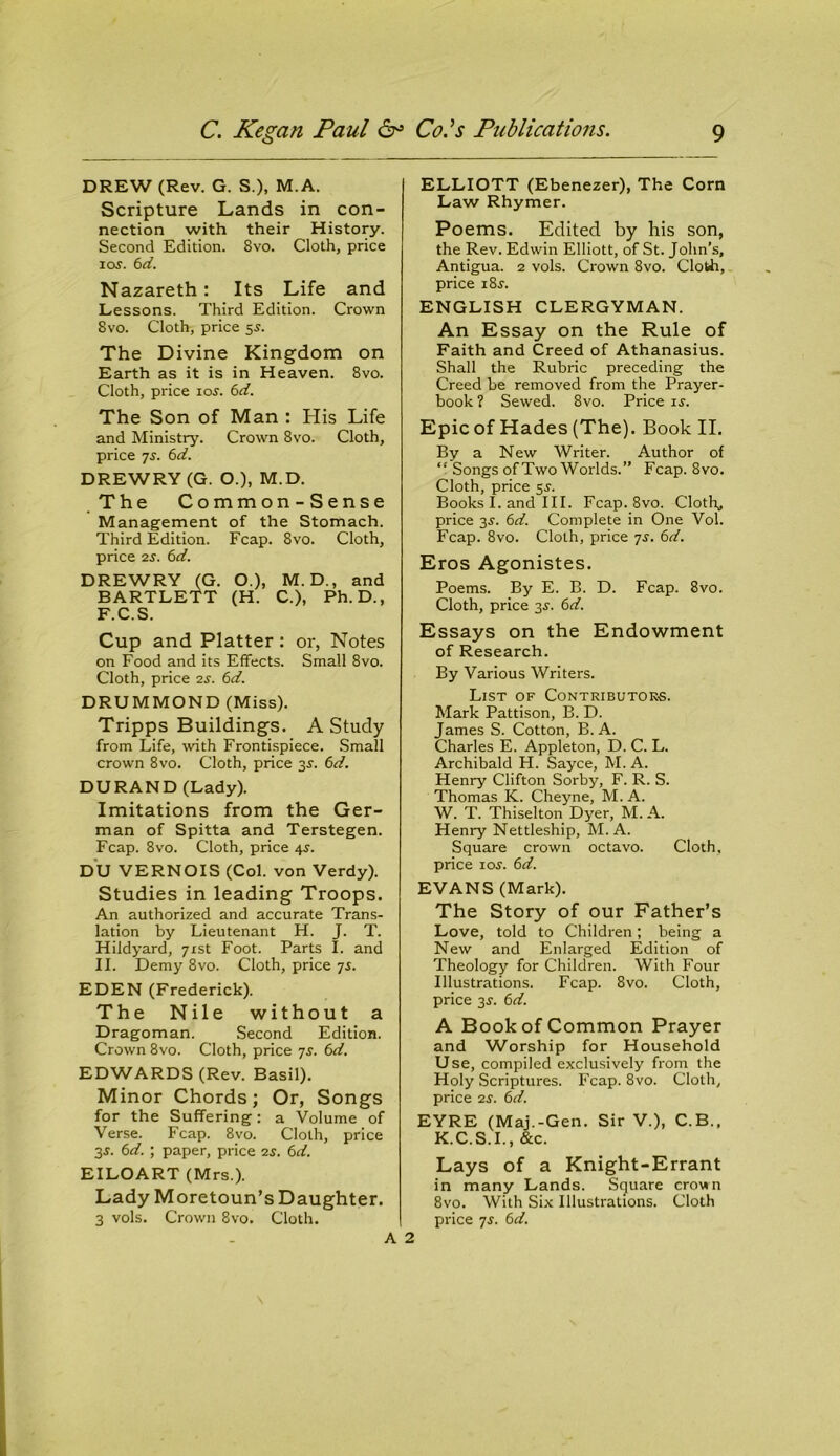 DREW (Rev. G. S.), M.A. Scripture Lands in con- nection with their History. Second Edition. 8vo. Cloth, price i os. 6d. Nazareth: Its Life and Lessons. Third Edition. Crown 8vo. Cloth, price 5s. The Divine Kingdom on Earth as it is in Heaven. 8vo. Cloth, price 10s. 6d. The Son of Man : His Life and Ministry. Crown 8vo. Cloth, price 7s. 6d. DREWRY (G. O.), M.D. The Common-Sense Management of the Stomach. Third Edition. Fcap. 8vo. Cloth, price 2s. 6d. DREWRY (G. O.), M.D., and BARTLETT (H. C.), Ph. D., F.C.S. Cup and Platter: or, Notes on Food and its Effects. Small 8vo. Cloth, price 2s. 6d. DRUMMOND (Miss). Tripps Buildings. A Study from Life, with Frontispiece. Small crown 8vo. Cloth, price 3s. 6d. DURAND (Lady). Imitations from the Ger- man of Spitta and Terstegen. Fcap. 8vo. Cloth, price 45-. DU VERNOIS (Col. von Verdy). Studies in leading Troops. An authorized and accurate Trans- lation by Lieutenant H. J. T. Hildyard, 71st Foot. Parts I. and II. Demy 8vo. Cloth, price 7s. EDEN (Frederick). The Nile without a Dragoman. Second Edition. Crown 8vo. Cloth, price 7s. 6d. EDWARDS (Rev. Basil). Minor Chords; Or, Songs for the Suffering: a Volume of Verse. Fcap. 8vo. Cloth, price 3$. 6d. ; paper, price 25. 6d. EILOART (Mrs.). Lady Moretoun’s Daughter. 3 vols. Crown 8vo. Cloth. ELLIOTT (Ebenezer), The Corn Law Rhymer. Poems. Edited by his son, the Rev. Edwin Elliott, of St. John’s, Antigua. 2 vols. Crown 8vo. Cloth, price 18s. ENGLISH CLERGYMAN. An Essay on the Rule of Faith and Creed of Athanasius. Shall the Rubric preceding the Creed be removed from the Prayer- book ? Sewed. 8vo. Price is. Epic of Hades (The). Book II. By a New Writer. Author of Songs of Two Worlds.” Fcap. 8vo. Cloth, price 5^. Books I. and III. Fcap. 8vo. Cloth,, price 3-y. 6d. Complete in One Vol. Fcap. 8vo. Cloth, price 7s. 6d. Eros Agonistes. Poems. By E. B. D. Fcap. 8vo. Cloth, price 3s. 6d. Essays on the Endowment of Research. By Various Writers. List of Contributors. Mark Pattison, B. D. James S. Cotton, B. A. Charles E. Appleton, D. C. L. Archibald H. Sayce, M. A. Henry Clifton Sorby, F. R. S. Thomas K. Cheyne, M. A. W. T. Thiselton Dyer, M. A. Henry Nettleship, M.A. Square crown octavo. Cloth, price ioj. 6d. EVANS (Mark). The Story of our Father’s Love, told to Children; being a New and Enlarged Edition of Theology for Children. With Four Illustrations. Fcap. 8vo. Cloth, price 3J. 6d. A Book of Common Prayer and Worship for Household Use, compiled exclusively from the Holy Scriptures. Fcap. 8vo. Cloth, price 2s. 6d. EYRE (Maj.-Gen. Sir V.), C.B., K.C.S.I., &c. Lays of a Knight-Errant in many Lands. Square crown 8vo. With Six Illustrations. Cloth price 7s. 6d. A 2