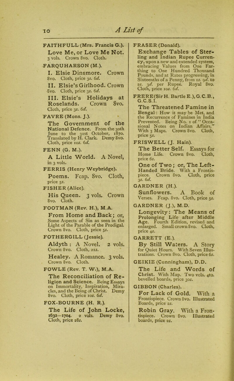 FAITHFULL (Mrs. Francis G.). Love Me, or Love Me Not. 3 vols. Crown 8vo. Cloth. FARQUHARSON (M.). I. Elsie Dinsmore. Crown 8vo. Cloth, price 3s. 6d. II. Elsie’s Girlhood. Crown Svo. Cloth, price 3s. 6d. III. Elsie’s Holidays at Roselands. Crown 8vo. Cloth, price 3s. 6d. FAVRE (Mons. J.). The Government of the National Defence. From the 30th June to the 31st October, 1870. Translated by H. Clark. Demy 8vo. Cloth, price ios. 6d. FENN (G. M.). A Little World. A Novel, in 3 vols. FERRIS (Henry Weybridge). Poems. Fcap. Svo. Cloth, price 5s. FISHER (Alice). His Queen. 3 vols. Crown 8vo. Cloth. FOOTMAN (Rev. H.), M.A. From Home and Back; or, Some Aspects of Sin as seen in the Light of the Parable of the Prodigal. Crown 8vo. Cloth, price 5$. FOTHERGILL (Jessie). Aldyth : A Novel. 2 vols. Crown 8vo. Cloth, 21 s. Healey. A Romance. 3 vols. Crown 8vo. Cloth. FOWLE (Rev. T. W,), M.A. The Reconciliation of Re- ligion and Science. Being Essays on Immortality, Inspiration, Mira- cles, and the Being of Christ. Demy 8vo. Cloth, price ioj. 6d. FOX-BOURNE (H. R.). The Life of John Locke, 1632—1704. 2 vols. Demy 8vo. Cloth, price 28J. FRASER (Donald). Exchange Tables of Ster- ling and Indian Rupee Curren- cy, upon a new and extended system, embracing Values from One Far- thing to One Hundred Thousand Pounds, and at Rates progressing, in Sixteenths of a Penny, from is. 9d. to 2s. 3d. per Rupee. Royal 8vo. Cloth, price las'. 6d. FRERE(Sir H. Bartle E), G.C.B., G.C.S.I. The Threatened Famine in Bengal: How it may be Met, and the Recurrence of Famines in India Prevented. Being No. 1 of “ Occa- sional Notes on Indian Affairs.” With 3 Maps. Crown 8vo. Cloth, price 5j. FRISWELL (J. Hain). The Better Self. Essays for Home Life. Crown 8vo. Cloth, price 6s. One of Two ; or, The Left- Handed Bride. With a Frontis- piece. Crown Svo. Cloth, price 3 s'. 6d. GARDNER (H.). Sunflowers. A Book of Verses. Fcap. 8vo. Cloth, price 5^. GARDNER (J.), M.D. Longevity: The Means of Prolonging Life after Middle Age. Fourth Edition, revised and enlarged. Small crown Svo. Cloth, price 4-y. GARRETT (E.). By Still Waters. A Story for Quiet Hours. With Seven Illus- trations. Crown Svo. Cloth, price 6j. GEIKIE (Cunningham), D.D. The Life and Words of Christ. With Map. Two vols. 4to. bevelled boards, price 30,?. GIBBON (Charles). For Lack of Gold. With a Frontispiece. Crown Svo. Illustrated Boards, price 2s. Robin Gray. With a Fron- tispiece. Crown Svo. Illustrated boards, price 2s.