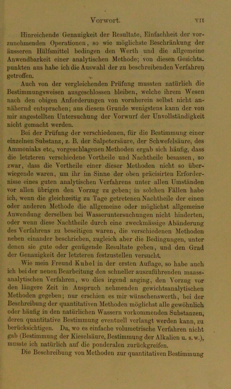 Vorwort. YII Hinreichende Genauigkeit der Resultate, Einfachheit der vor- zunehmendeu Operationen, so wie möglichste Beschränkung der äusseren Hiilfsmittel bedingen den Werth und die allgemeine Anwendbarkeit einer analytischen Methode; von diesen Gesichts- punkten aus habe ich die Auswahl der zu beschreibenden Verfahren getroffen. Auch von der vergleichenden Prüfung mussten natürlich die Bestimmungsweisen ausgeschlossen bleiben, welche ihrem Wesen nach den obigen Anforderungen von vornherein selbst nicht an- nähernd entsprachen; aus diesem Grunde wenigstens kann der von mir angestellten Untersuchung der Vorwurf der Unvollständigkeit nicht gemacht werden. Bei der Prüfung der verschiedenen, für die Bestimmung einer einzelnen Substanz, z. B, der Salpetersäure, der Schwefelsäure, des Ammoniaks etc., vorgeschlagenen Methoden ergab sich häufig, dass die letzteren verschiedene Vortheile und Nachtheile besassen, so zwar, dass die Vortheile einer dieser Methoden nicht so über- wiegende waren, um ihr im Sinne der oben präcisirten Erforder- nisse eines guten analytischen Verfahrens unter allen Umständen vor allen übrigen den Vorzug zu geben; in solchen Fällen habe ich, wenn die gleichzeitig zu Tage getretenen Nachtheile der einen oder anderen Methode die allgemeine oder möglichst allgemeine Anwendung derselben bei Wasseruntersuchuugen nicht hinderten, oder wenn diese Nachtheile durch eine zweckmässige Abänderung des Verfahrens zu beseitigen waren, die verschiedenen Methoden neben einander beschrieben, zugleich aber die Bedingungen, unter denen sie gute oder genügende Resultate geben, und den Grad der Genauigkeit der letzteren festzustellen versucht. Wie mein Freund Kübel in der ersten Auflage, so habe auch ich bei der neuen Bearbeitung den schneller auszuführenden maass- analytischen Verfahren, wo dies irgend anging, den Vorzug vor den längere Zeit in Anspruch nehmenden gewichtsanalytischen Methoden gegeben; nur erschien es mir wünschenswerth, bei der Beschreibung der quantitativen Methoden möglichst alle gewöhnhch oder häufig in den natürlichen Wassern vorkommenden Substanzen, deren quantitative Bestimmung eventuell verlangt werden kann, zu berücksichtigen. Da, wo es einfache volumetrische Verfahren nicht gab (Bestimmung der Kieselsäure, Bestimmung der Alkahen u. s.w.), musste ich natürlich auf die ponderalen zurückgreifen. Die Beschreibung von Methoden zur quantitativen Bestimmung
