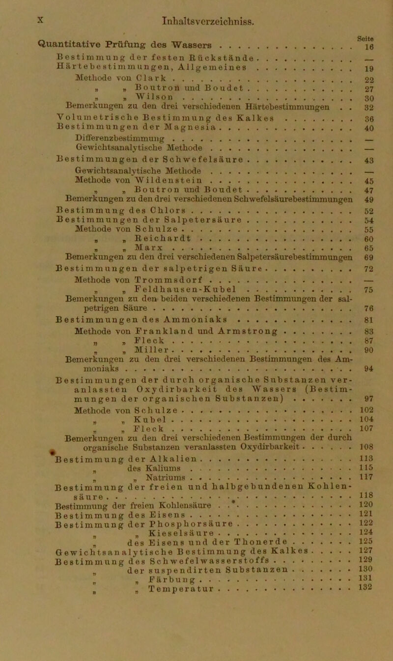 Quantitative Prüfung des Wassers 16 BestiminungderfestenRückstände Hä rtebestimmungeu, Allgemeines 19 Methode von Clark 22 „ „ Boutron und Boudet 27 „ „Wilson 30 Bemerkungen zu den drei verschiedenen Härtebestimmungen . . 32 Voltrmetrische Bestimmung des Kalkes 36 Bestimm ungenderMagnesia 40 Differenzbestimmung Gewichtsanalytische Methode — Bestimmungen derSchwefelsäure 43 Gewichtsanalytische Methode — Methode von Wildenstein 45 , „ Boutron und Boudet 47 Bemerkungen zu den drei verschiedenen Schwefelsäurebestimmungen 49 BestimmungdesChlors 52 Bestimmungen der Salpetersäure 54 Methode von Schulze 55 „ „ Reichardt 60 „ „ Marx 65 Bemerkungen zu den drei verschiedenen Salpetersäurebestimmungen 69 Bestimmungen der salpetrigen Säure 72 Methode von Trommsdorf — „ „ Feldhausen-Kubel 75 Bemerkungen zu den beiden verschiedenen Bestimmimgen der sal- petrigen Säure 76 Bestimmungen desAmmoniaks 81 Methode von Frankland und Armstrong 83 „ „Fleck 87 „ „ Miller 90 Bemerkungen zu den drei verschiedenen Bestimmungen des Am- moniaks . 94 Bestimmungen der durch organische Substanzen ver- anlassten Oxydirbarkeit des Wassers (Bestim- mungen der organischen Substanzen) Methode von Schulze „ „ Kübel „ „ Fleck Bemerkungen zu den drei verschiedenen Bestimmungen der durch ^ organische Substanzen veranlassten Oxydirbarkeit Bestimmung derAlkalien „ des Kaliums „ „ Natriums Bestimmung der freien und halbgebundenen Kohlen- säure ^ Bestimmung der freien Kohlensäure Bestimmung des Eisens Bestimmung der Phosphorsäure „ „ Kieselsäure „ desEisensundderThonerde Gewichtsanalytische Bestimmung des Kalkes Bestimmung des Schwefelwasserstoffs „ der suspendirten Substanzen „ „ Färbung , „ Temperatur 97 102 104 107 108 113 115 117 118 120 121 122 124 125 127 129 130 131 132
