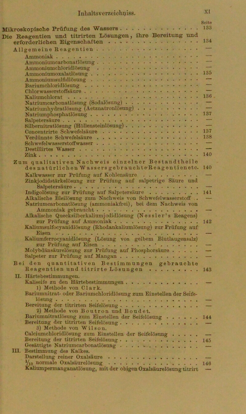 Inlmlisvem'icliyiss. Mikroskopiselie Prüfung des Wassers Die Reagentien und titrirton Lösungen, ihre Bereitung und erforderlichen Eigenschaften AllgemeiueReageutien Ammoniak Ammoniumcai’bonatlösung Ammoniumchloridlösung Ammoniumoxalatlösung Ammoniumsulfidlösuug Bariumchloridlösung Chlorwasserstoffsäure Kalium chlorat Natriumcarbonatlösung (Sodalösung) Natriumhydratlösung (Aetznatronlösung) Natrimnphosphatlösuug Salpetersäure Silberuitratlösung (Höllensteinlösung) Concentrirte Schwefelsäure Verdüunte Schwefelsäure Schwefelwasserstoffwasser Destillirtes Wasser Zink Zum qualitativen Nachweis einzelner Bestandtheile des natürlichen Wassers gebrauchteUeagentienetc. Kalkwasser zur Prüfung auf Kohlensäure Zinkjodidstärkelösung zur Prüfung auf salpetrige Säure und Salpetersäure Indigolösung zur Prüfung auf Salpetersäure Alkalische Bleiiösung zum Nachweis von Schwefelwasserstoff .. Natriumcarbonatlösung (ammoniakfrei), bei dem Nachweis von Ammoniak gebraucht Alkalische Quecksilberkaliumjodidlösuug (Nessler’s Eeagens) zur Prüfung auf Ammoniak Kaliumsulfocyanidlösung (Rhodankaliumlösung) zur Prüfung auf Eisen Kaliumferrocyanidlösung (Lösung von gelbem Blutlaugensalz) zur Prüfung auf Eisen • Molybdänsäurelösung zur Prüfung auf Phosphorsäure Salpeter zur Prüfung auf Mangan Bei den quantitativen Bestimmungen gebrauchte Reagentien und titrirte Lösungen n. Härtebestimmungen. Kaliseife zu den Härtebestimmungen 1) Methode von Clark. Bariumnitrat- oder Bariumchloridlösung zum Einstellen der Seife- löBimg Bereitung der titrirten Seifelösung 2) Methode von Boutron und Bond et. Bariumnitratlösung zum Einstellen der Seifelösung Bereitung der titrirten Seifelösung 3) Methode von Wilson. Calciumchloridlösung zum Einstellen der Seifelösimg Bereitung der titrirten Seifelösung Gesättigte Natriumcarbonatlösung III. Bestimmung des Kalkes. Darstellung reiner Oxalsäure Vxo normale Oxalsäurelösung Kaliumpermanganatlösung, mit der obigen Oxalsäurelösung titrirt Seit« 133 134 135 136 137 137 138 140 140 141 142 143 144 145 146