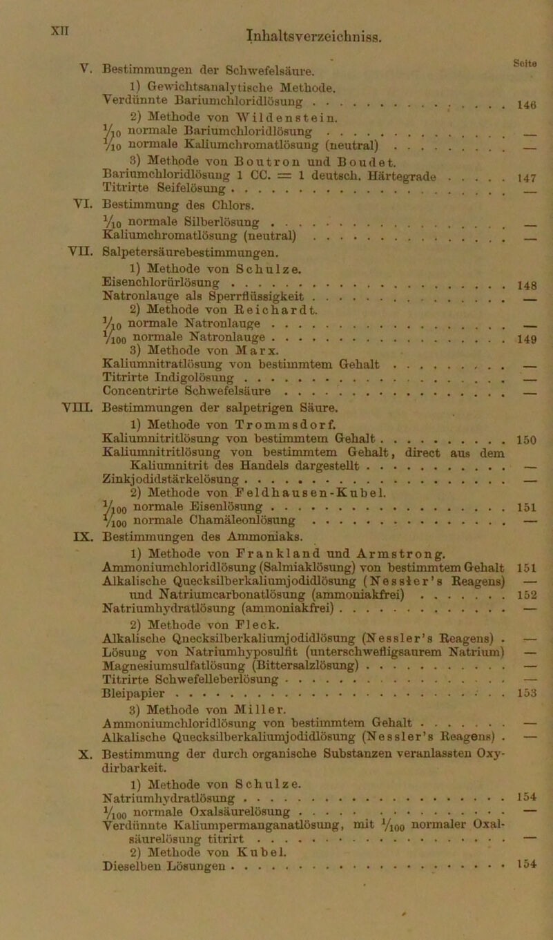 V. Bestimmungen der Schwefelsäure. 1) Gewiclitsanalytische Methode. Verdünnte Bariunichloridlösung 2) Methode von W i 1 d e n s t e i n. V-iQ normale Bariumchloridlösung Tio normale Kaliumchroniatlüsung (neutral) 3) Methode von Boutron und Boudet. Bariumchloridlösuug 1 CC. = 1 deutsch. Härtegrade Titrirte Seifelösung VI. Bestimmung des Chlors. Vto noimale Silberlösung Kaliumchromatlösung (neutral) VII. Salpetersäurebestimmungen. 1) Methode von Schulze. Eisenchlorürlösung Natronlauge als Sperrflüssigkeit 2) Methode von Reichardt. Vio normale Natronlauge Vioo normale Natronlauge 3) Methode von Marx. Kaliumnitratlösung von bestimmtem Gehalt Titrirte Indigolösung Concentrirte Schwefelsäure Vni. Bestimmungen der salpetrigen Säure. 1) Methode von Trommsdorf, Kaliumnitritlösung von bestimmtem Gehalt Kaliumnitritlösung von bestimmtem Gehalt, direct aus dem Kaliumnitrit des Handels dargestellt Zinkjodidstärkelösung 2) Methode von Feldhausen-Kubel. Vioo normale Eisenlösung 7100 noiunale Chamäleonlösung IX. Bestimmungen des Ammoniaks. 1) Methode von Frankland und Armstrong. Ammoniumchloridlösung (Salmiaklösung) von bestimmtem Gehalt Alkalische Quecksilberkaliumjodidlösung (Nessler’s Reagens) imd Natriumcarbonatlösung (ammoniakfrei) Natriumhydratlösung (ammoni^frei) 2) Methode von Fleck. Alkalische Qnecksilberkaliumjodidlösung (Nessler’s Reagens) . Lösung von Natriumhyposulfit (unterschwefligsaurem Natrium) Magnesiumsulfatlösung (Bittersalzlösung) Titrirte Schwefelleberlösimg Bleipapier . . 3) Methode von Miller. Ammoniumcliloridlösung von bestimmtem Gehalt Alkalische Quecksilberkalimnjodidlösung (Nessler’s Reagens) . X. Bestimmung der durch organische Substanzen veranlassten Oxy- dirbarkeit. 1) Methode von Schulze. Natriumhydratlösung Yjoo normale Oxalsäurelösung Verdünnte Kaliumpermanganatlösung, mit Yjoo noi’maler Oxal- säurelösung titrirt 2) Methode von Kübel. Dieselben Lösungen Seite 146 147 148 149 150 151 151 152 153 154 154