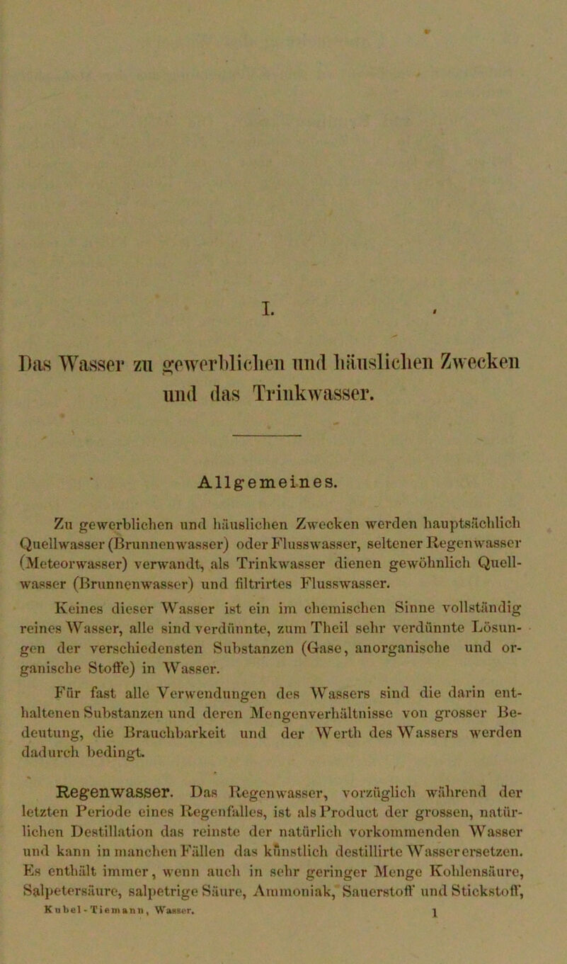 Das Wasser zu s;ewerl)liclien und liäiisliclien Zwecken und das Trinkwasser. Allgemeines. Zu gewerblichen und häuslichen Zwecken werden hauptsächlich Quellwasser (Brunnenwasser) oder Flusswasser, seltener liegenwasser (Meteorwasser) verwandt, «'ds Trinkwasser dienen gewöhnlich Quell- wasser (Brunnenwasser) und liltrirtes Flusswasser. Keines dieser Wasser ist ein im chemischen Sinne vollständig reines Wasser, alle sind verdünnte, zum Theil sehr verdünnte Lösun- gen der verschiedensten Substanzen (Gase, anorganische und or- ganische Stofte) in Wasser. Für fast alle Verwendungen des Wassers sind die darin ent- haltenen Substanzen und deren Mengenverhältnisse von grosser Be- deutung, die Brauchbarkeit und der Werth des Wassers werden dadurch bedingt. RegenwasSGr. Das Tiegenwasser, vorzüglich während der letzten Periode eines liegenfalles, ist als Product der grossen, natür- lichen Destillation das reinste der natürlich vorkommenden Wasser xind kann in manchen Fällen das künstlich destillirte Wasser ersetzen. Es enthält immer, wenn auch in sehr geringer Menge Kohlensäure, Sall*etersäure, salpetrige Säure, Ammoniak, Sauerstoff und Stickstoff, K u bei - Tiemann, Wauiier. |
