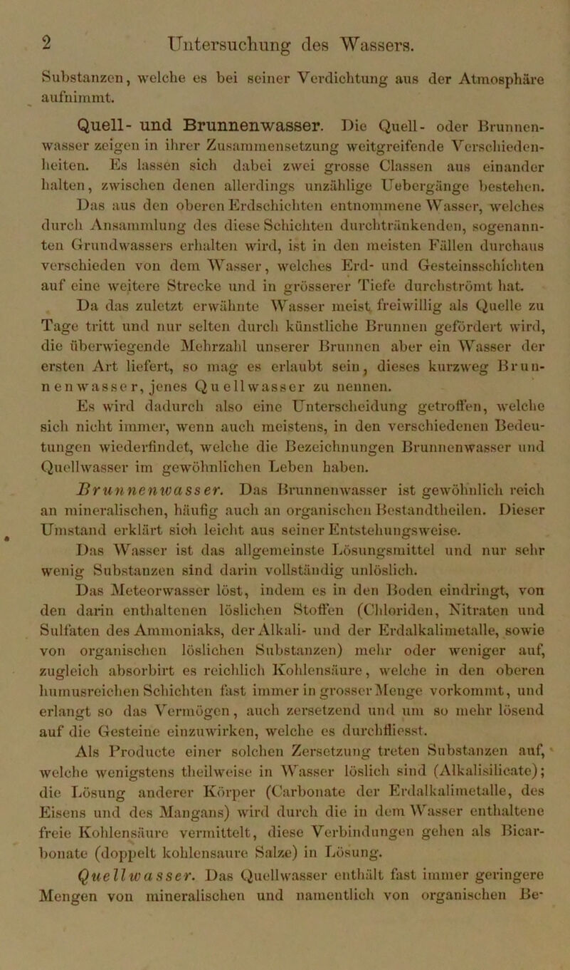Substanzen, welche es bei seiner Verdichtung aus der Atmosphäre aufnimint. Quell- und Brunnenwasser. Die Quell- oder Ib-unncn- wasser zeigen in ilirer Zusammensetzung weitgreifende Verschieden- heiten. Es las.sen sich dabei zwei grosse Classen aus einander halten, zwischen denen allerdings unzählige Uebergänge bestehen. Das aus den oberen Erdschichten entnommene Wasser, welches durch Ansammlung des diese Schichten durchtränkenden, sogenann- ten Grundwassers erhalten wird, i.st in den meisten Fällen durchaus verschieden von dem Wasser, welches Erd- und Gesteinsschichten auf eine weitere Strecke und in grösserer 'fiefe durchströmt hat. Da das zuletzt erwähnte Wasser meist freiwillig als (Quelle zu Tage tritt und nur selten durch künstliche Brunnen gefordert wird, die überwiegende Mehrzahl unserer Ib-unnen aber ein Wasser der ersten Art liefert, so mag es erlaubt sein, dieses kurzweg Brun- nen wasse r, jenes Quellwasser zu nennen. Es wird dadurch also eine Unterscheidung getrofien, welche sich nicht immer, wenn auch meistens, in den verschiedenen Bedeu- tungen wiederfindet, welche die Bezeichnungen Brunnenwasser und Quellwasser im gewöhnlichen Leben haben. Brunnenwasser. D.as Brunnenw.asser ist gewöhnlich reich an mineralischen, häufig auch an organi.schen Bestandtheilen. Dieser Umstand erklärt sich leicht aus seiner Entstehungsweise. Das Wasser ist das allgemeinste Lösungsmittel und nur sehr wenig Substanzen sind darin vollständig unlöslich. Das Meteorwasscr löst, indem es in den Boden eindringt, von den darin entlialtenen löslichen Stoffen (Ghloriden, Kitraten und Sulfaten des Ammoniaks, der Alkali- und der Erdalkalimetalle, sowie von organischen löslichen Substanzen) mehr oder weniger auf, zugleich absorbirt es reicldich Kohlensäure, welche in den oberen humusreichen Schichten fast immer in grosser Menge vorkommt, und erbangt so das Vermögen, auch zersetzend und um so mehr lösend auf die Gesteine einzuwirken, welche es durchfliesst. Als Producte einer solchen Zersetzung treten Substanzen auf, welche wenigstens theilweise in Wasser löslich sind (Alkali.silicate); die Lösung anderer Körper (Carbonate der Erdalkalimetalle, des Eisens und des Mangans) wird durch die in dem Wasser enthaltene freie Kohlensäure vermittelt, diese Verbindungen gehen .als Bicar- bonate (doppelt kohlensaure Salze) in Lösung. Quellwasser. Das Quellwasser enthält fast immer geringere Mengen von mineralischen und namentlich von organischen Be-