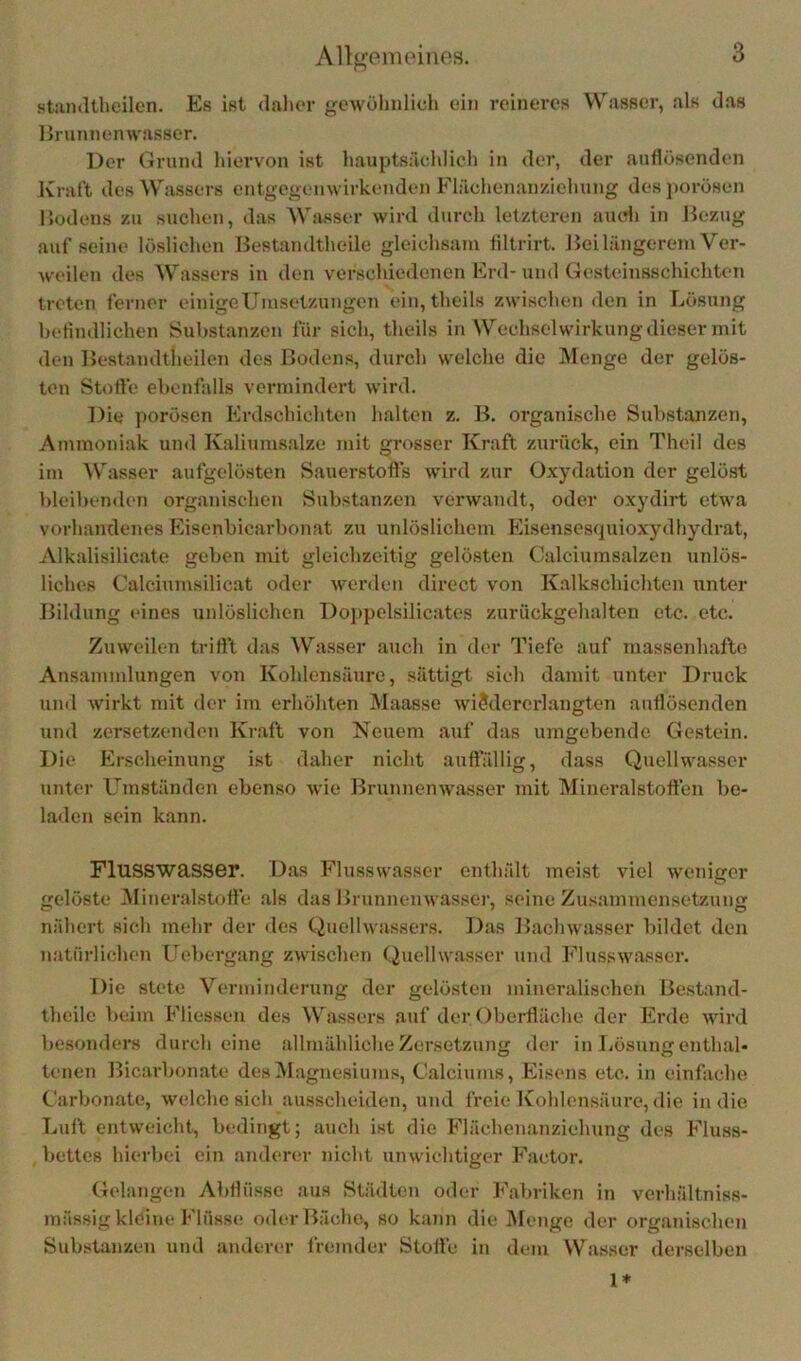stamltheilcn. Es ist dalior gewöhnlich ein reineres VV''asser, als das Brunnenwasser. Der Grund hieiwon ist hauptsächlich in der, der auflösenden Ivraft des Wassers entgegenwirkenden Flächenan/.iehung des porösen Bodens zu suchen, das Wasser wird durch letzteren aiufli in Bezug auf seine löslichen Bestandtheile gleichsam filtrirt. Bei längerem Ver- w'cilen des Wassers in den verschiedenen Erd-und Gesteinsschichten treten ferner einigeUmsetzungen ein, theils zwischen den in Lösung heflndlichen Substanzen für sich, theils in Wechselwirkung dieser mit den Bestandtlieilen des Bodens, durch welche die Menge der gelös- ten Stofle ebenfalls vermindert wird. Die porösen Erdschichten halten z. B. organische Substanzen, Ammoniak und Kaliumsalze mit grosser Kraft zurück, ein Theil des im Wasser aufgelösten Sauerstofts wird zur Oxydation der gelöst bleibenden organischen Substanzen verwandt, oder oxydirt etwa vorhandenes Eisenbicarbonat zu unlöslichem Eisensesquioxydhydrat, Alkalisilicate geben mit gleichzeitig gelösten Calciumsalzen unlös- liches Calcinmsilicat oder werden direct von Kalkschichten unter Bildung eines unlöslichen Doppelsilicates zurückgehalten etc. etc. Zuweilen triftl das Wasser auch in der Tiefe auf massenhafte Ansammlungen von Kohlensäure, sättigt sich damit unter Druck und wirkt mit der im erhöhten Maasse wiSdererlangten anflösenden und zersetzenden Kraft von Neuem auf das umgebende Gestein. Die Erscheinung i.st daher nicht auftallig, dass Quellwasser unter Umständen ebenso wie Brunnenwasser mit Mineralstotten be- laden sein kann. Flusswasser. Das Flusswasser enthält meist viel weniger gelöste iMineralstott'e .als das Brunnenwasser, seine Zusammensetzung nähert sich mehr der des Quellwassers. Das Bachwasser bildet den natürlichen Uebergang zwischen Quelhvasser und Flusswasser. Die stete Verminderung der gelösten mineralischen Bestand- theile beim Fliesseu des Wassers auf der Oberfläche der Erde wird besonders durch eine allmähliche Zersetzung der in Lösungenthal« lenen Bicarbonate des Magnesiums, Calciums, Eisens etc. in einfache Carbonate, welche sich ausscheiden, und freie Kohlensäure, die in die Luft entweicht, bedingt; auch ist die Flächenanziehung des Fluss- bettes hierbei ein anderer nicht unwichtiger F'aetor. Gelangen Abflüsse aus Städten oder Fabriken in vcrhältniss- mässig kleine Flüsse oder Bäche, so kann die Mejige der organischen Substanzen und anderer fremder Stofle in dem Wasser derselben 1*