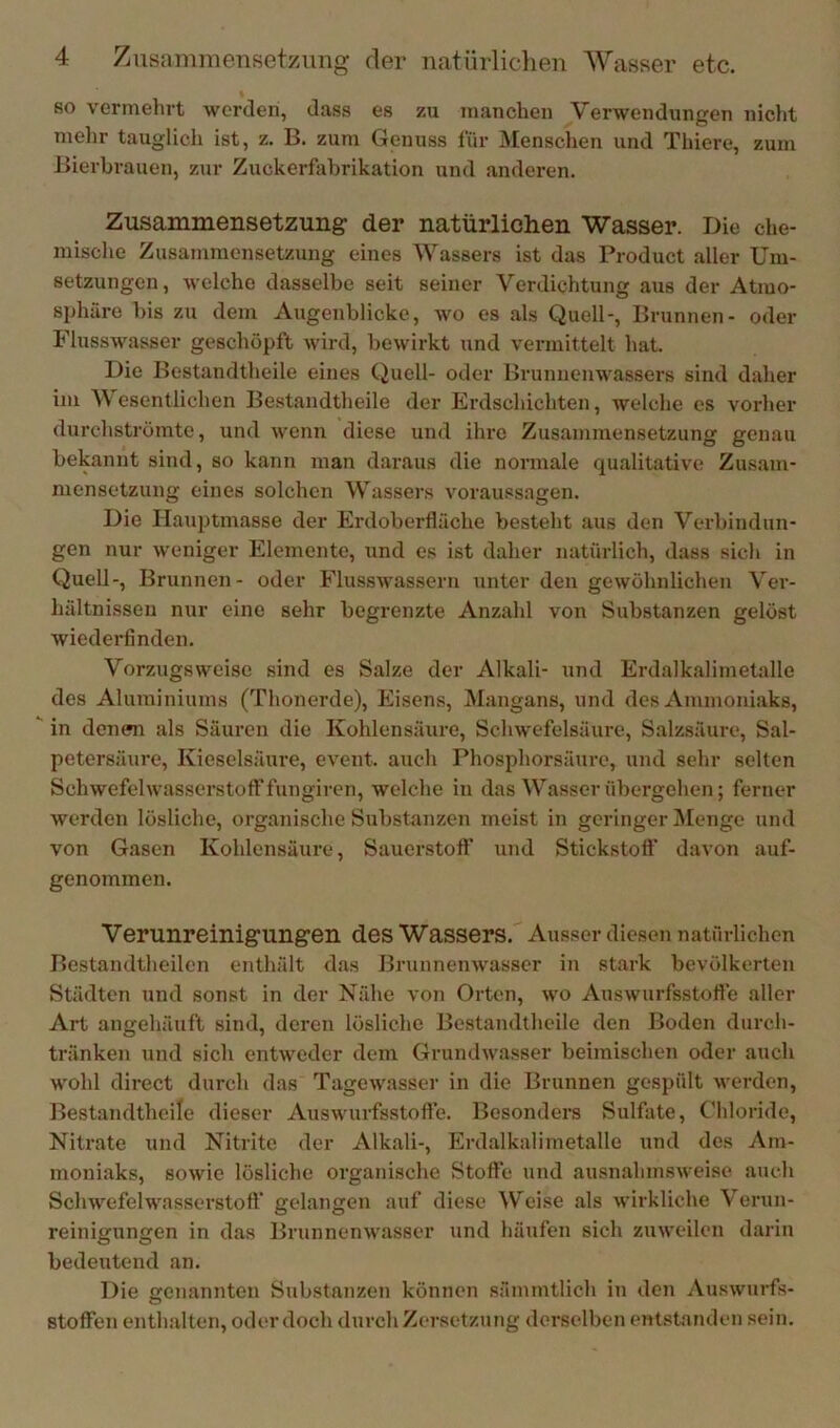 so vermehrt werden, dass es zu manchen Verwendungen niclit mehr tauglich ist, z. B. zum Genuss für Menschen und Thiere, zum Bierbrauen, zur Zuckerfabrikation und anderen. Zusammensetzung der natürlichen Wasser. Die che- mische Zusammensetzung eines Wassers ist das Product aller Um- setzungen, welche dasselbe seit seiner Verdichtung aus der Atmo- sphäre l)is zu dem Augenblicke, wo es als Quell-, Brunnen- oder Flusswasser geschöpft wird, bewirkt und vermittelt hat. Die Bestandtheile eines Quell- oder Brunnenwassers sind daher im W esentlichen Bestandtheile der Erdschichten, welche es vorher durehströmte, und wenn diese und ihre Zusammensetzung genau bekannt sind, so kann man daraus die normale qualitative Zusam- mensetzung eines solchen Wassers Voraussagen. Die Hauptmasse der Erdoberfläche besteht aus den Verbindun- gen nur w'eniger Elemente, und es ist daher natürlich, dass sich in Quell-, Brunnen- oder Flusswasseru unter den gewöhnlichen Ver- liältnisseu nur eine sehr begrenzte Anzahl von Substanzen gelöst wiederfinden. Vorzxigsweise sind es Salze der Alkali- und Erdalkalimetalle des Aluminiums (Thonerde), Eisens, Mangans, und des Ammoniaks, ^ in denen als Säuren die Kohlensäure, Schwefelsäure, Salzsäure, Sal- petersäure, Kieselsäure, eveiit. auch Phosphorsäure, und sehr selten Schwefelwasserstoff fungiren, welche in das Wasser übergehen; ferner werden lösliche, organische Substanzen meist in geringer jMenge und von Gasen Kohlensäure, Sauerstofl' und Stickstoft' davon auf- genommen. Verunreinigungen des Wassers. Ausser diesen natürlichen Bestandtheilcn enthält das Brunnenwasser in stark bevölkerten Städten und sonst in der Nähe von Orten, wo Auswurfsstofle aller Art angehäuft sind, deren lösliche Bestandtheile den Boden durch- tränken und sich entweder dem Grundwasser beimischen oder auch wohl direct durch das Tagewasser in die Brunnen gespült werden, Bestandtheile dieser Auswurfsstofle. Besonders Sulfate, Chloride, Nitrate und Nitrite der Alkali-, Erdalkalimetalle und des Am- moniaks, sowie lösliche organische Stoffe und ausnahmsweise auch Schwefelwasserstoff gelangen auf diese Weise als wirkliche Verun- reinigungen in das Brunnenwasser und häufen sich zuweilen darin bedeutend an. Die enannteu Substanzen können sämmtlich in den Auswurfs- O stoffen enthalten, oder doch durch Zersetzung derselben ent.standen sein.