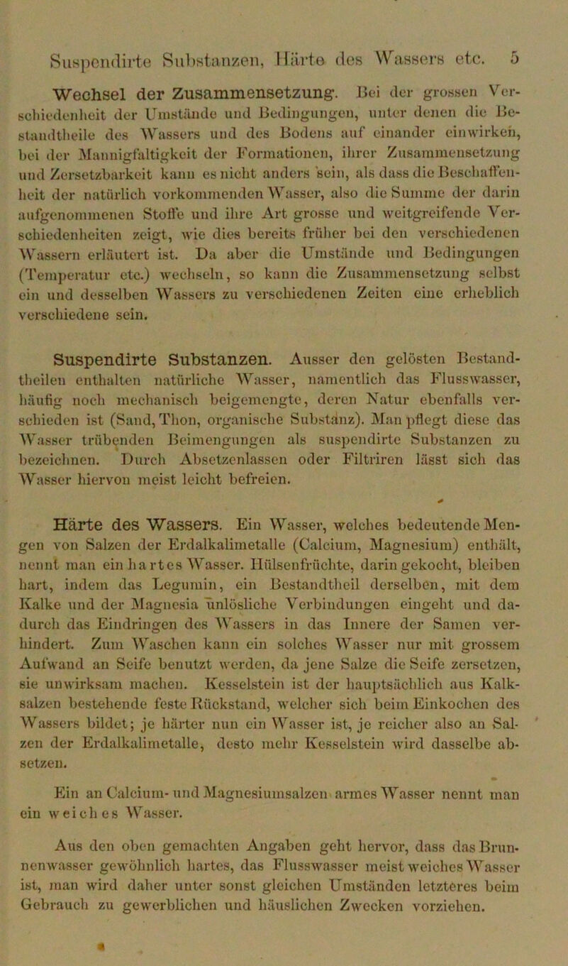 Wechsel der Zusammensetzung. J.>ei clor grossen Vor- scliiodonlieit clor ITmstümlo und Jledingungon, unter denen die J>c- standtlieile des Wassers und des Bodens auf einander einwirkeh, bei der Mannigfaltigkeit der Formationen, ihrer Zusammensetzung und Zersetzbarkeit kann es nicht anders ‘sein, als dass die Beselialfen- heit der natürlich vorkommenden Wasser, also die Summe der darin aufgenojumenen Stolfe und ihre Art grosse und weitgreifende Ver- schiedenheiten zeigt, wie dies bereits früher bei den verschiedenen Wassern erläutert ist. Da aber die Umstände und Bedingungen ('remj)eratur etc.) wechseln, so kann die Zusammensetzung selbst ein und desselben Wassers zu verschiedenen Zeiten eine erlieblich verschiedene sein. Suspendirte Substanzen. Ausser den gelösten Bestand- theilen enthalten natürliche Wasser, namentlich das Flusswasser, häutig noch mechanisch beigemengte, deren Natur ebenfalls vei’- schieden ist (Sand, Thon, organische Substanz). JMan i)tlegt diese das Wasser trübenden Beimengungen als suspendirte Substanzen zu bezeichnen. Durch Absetzenlassen oder Filtriren lässt sich das Wasser hiervon meist leicht befreien. Härte des Wassers. Ein Wasser, welches bedeutende Men- gen von Salzen der Erdalkalimetalle (Calcium, Magnesium) enthält, nennt man ein ha rtes Wasser, llülsenfrüchte, darin gekocht, bleiben hart, indem das Legumin, ein Bcstandtheil derselben, mit dem Kalke und der jMagnesia iinlösliche Verbindungen eingeht und da- durch das Eindringen des Wassers in das Innere dei’ Samen ver- hindert. Zum Waschen kann ein solches Wasser nur mit grossem Aufwand au Seife benutzt werden, da jene Salze die Seife zersetzen, sie unwirksam machen. Kesselstein ist der hauptsächlich aus Kalk- salzen bestehende feste Rückstand, welcher sich beim Einkochen des Wassers bildet; je härter nun ein Wasser ist, je reicher also an Sal- zen der Erdalkalimetalle, desto mehr Kesselstein wird dasselbe ab- setzen. Ein an Calcium- und Magnesiumsalzen armes Wasser nennt man ein weiches Wasser. Aus den oben gemachten Angaben geht hervor, dass das Brun- nenwasser gewöhnlich hartes, das FlussAvasser meist weiches Wasser ist, man wird daher unter sonst gleichen Umständen letzteres beim Gebrauch zu gewerblichen und häuslichen Zwecken vorziehen.