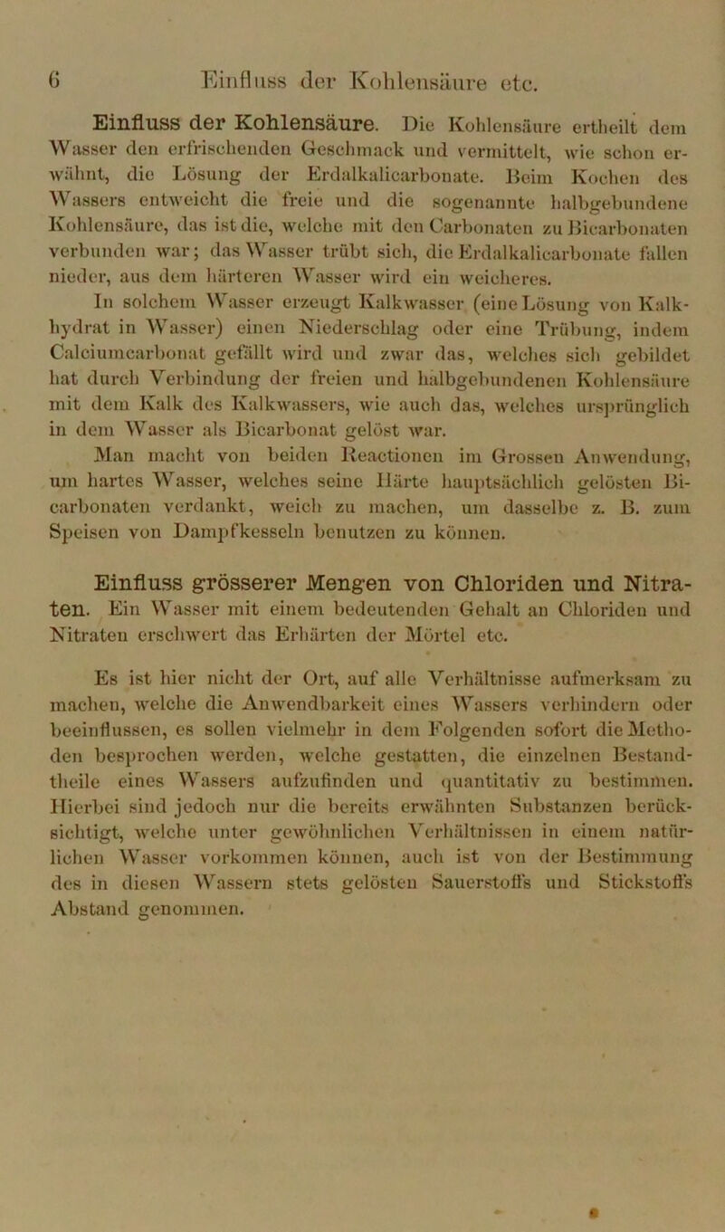 G Eiiifiiiss der KolileiiHäure etc. Einfluss der Kohlensäure. Die Kohlensäure ertlieilt dem Wasser den erfrischenden Geschmack und vermittelt, wie schon er- wähnt, die Lösung der Erdalkalicarbonate. Beim Kochen des Wassers entweicht die freie und die sogenannte halbgebundene Kohlensäure, das ist die, welche mit den Carbonaten zu Bicarbonaten verbunden war; das Wasser trübt sich, die Erdalkalicarbonate fallen nieder, aus dem härteren Wasser wird ein weicheres. In solchem Wasser erzeugt Kalkwasser (eine Lösung von Kalk- hydrat in Wasser) einen Niederschlag oder eine Trübung, indem Calciumcarbonat gefüllt wird und zwar das, welches sich gebildet hat durch Verbindung der freien und halbgebundenen Kohlensäure mit dem Kalk des Kalkwassers, wie auch das, welches ursjirünglich in dem Wasser als Bicai’bonat gelöst war. Man macht von beiden lleactionen im Grossen Anwendung, ujn hartes Wasser, welches seine Härte hauptsächlich gelösten Bi- carbonaten verdankt, weich zu machen, um dasselbe z. B. zum Speisen von Dami)fkesseln benutzen zu können. Einfluss grösserer Mengen von Chloriden und Nitra- ten. Ein Wasser mit einem bedeutenden Gehalt an Chloriden und Nitraten erschwert das Erhärten der Mörtel etc. Es ist hier nicht der Ort, auf alle Verhältnisse aufmerksam zu machen, welche die Anwendbarkeit eines Wassers verhindern oder beeinflussen, es sollen vielmehr in dem Folgenden sofort die Metho- den besprochen werden, welche gestatten, die einzelnen Bestand- theile eines Wassers aufzufinden und (quantitativ zu bestimmen, lliei’bei sind jedoch nur die bereits erwähnten Substanzen berück- sichtigt, welche unter gewöhnlichen Verhältnissen in einem natür- lichen Wasser Vorkommen können, auch ist von der Bestimmung des in diesen Wassern stets gelösten Sauerstoffs und Stickstofls Abstand genommen.