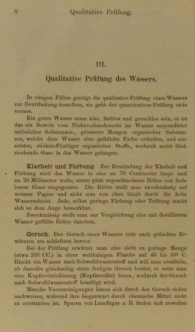 IlL Qualitative Prüfung des Wassers. In einigen Fällen genügt die qualitative Prüfung eines Wassers zur Beurtheilung desselben, sie geht der quantitativen Prüfung stets voraus. Ein gutes Wasser muss klar, farblos und geruchlos sein, es ist das ein Beweis vom Nichtvorhandensein im Wasser suspendirter unlöslicher Substanzen, grösserer Mengen organischer Substan- zen, welche dem Wasser eine gelbliche Farbe ertheilen, und zer- setzter, stickstoffhaltiger organischer Stoffe, wodurch meist übel- riechende Gase in das Wasser gelangen. Klarheit und Färbung. Zur Ermittelung der Klarheit und Färbung wird das Wasser in eine ca. 70 Centimeter lange und ca. 20 Millimeter weite, unten platt zugeschmolzene Röhre von farb- losem Glase eingegossen. Die Rölire stellt man zweckmässig auf weisses Papier und sieht nun von oben hinab durch die hohe Wasserschicht. Jede, selbst geringe Färbung oder Trübung macht sich so dem Auge bemerkbar. Zweckmässig stellt man zur Vergleichung eine mit destillirtem Wasser gelullte Röhre daneben. Geruch. Der Geruch eines Wassers tritt nach gelindem Er- wärmen am schärfsten hervor. Bei der Prüfung erwärmt man eine nicht zu geringe Menge (etwa 200 CC.) in einer weithalsigen Flasche auf 40 bis 50® C. Riecht ein Wasser nach Schwefelwasserstoff und will man ermitteln, ob dasselbe gleichzeitig einen fsvuligen Geruch besitzt, so setzt man eine KupfervitrioUösung (Kupfarsulfat) hinzu, wodurch der Geruch nach Schwefelwasserstoff beseitigt wird. Manche Verunreinigungen lassen sich durch den Geruch sicher nachweisen, w^ährend ihre Gegenwart durch chemische Mittel nicht zu constatiren ist. Spuren von Leuchtgas z. B. finden sich zuweilen