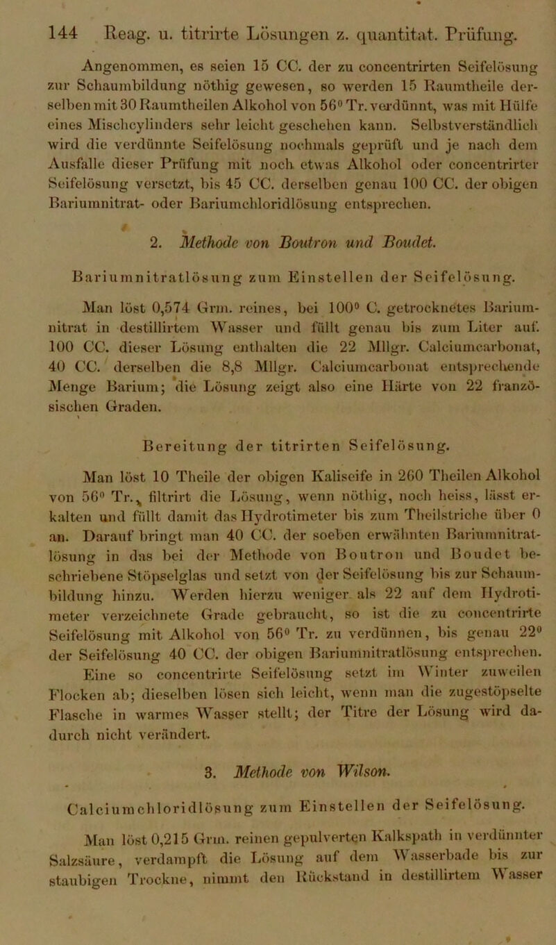 Angenommen, es seien 15 CC. der zu concentrirten Scifelüsung zur Schaumbildung nöthig gewesen, so werden 15 Raumtlieile der- selben mit 30 Raumtheilen Alkohol von 56® Tr. vei’dünnt, was mit Hülfe eines Mischcylinders sehr leicht geschehen kann. Selbstverständlich wird die verdünnte Seifelösung nochmals geprüft und je nach dem Ausfälle dieser Prüfung mit noch etwas Alkohol oder concentrirter Seifelösung versetzt, bis 45 CC. derselben genau 100 CC. der obigen Bariumnitrat- oder Bariumchloridlösung entsprechen. 2. Methode von Boutron und Boudct Bariumnitratlösung zum Einstellen der Seifelösung. Man löst 0,574 Grm. reines, bei 100® C. getrocknetes Barium- nitrat in destillirtem Wasser und füllt genau bis zum Liter auf. 100 CC. dieser Lösung enthalten die 22 Mllgr. Calciumcarbonat, 40 CC. derselben die 8,8 Mllgr, Calciumcarbonat ents])recliende Menge Barium; die Lösung zeigt also eine Härte von 22 franzö- sischen Graden. Bereitung der titrirten Seifelösung. Man löst 10 Theile der obigen Kaliseife in 260 Theilen Alkohol von 56« Tr.^ filtrirt die Lösung, wenn nöthig, noch heiss, lässt er- kalten und füllt d.amit das ITydrotimeter bis zum Theilstriche über 0 an. Darauf bringt man 40 CC. der soeben erwähnten Bariumnitrat- lösung in das bei d(>r IVlethode von Boutron und Boudet be- schriebene Stöj^elglas und setzt von der Seifelösnng bis zur Schaum- bildung hinzu. Werden hierzu weniger als 22 auf dem Hydroti- meter verzeiehnete Grade gebraucht, so ist die zu concentrii-te Seifelösung mit Alkohol von 56® Tr. zu verdünnen, bis genau 22® der Seifelösung 40 CC. der obigen Bariumnitratlösung entsprechen. Eine so concentrirte Seifelösung setzt ini \\ inter zuw eilen Flocken ab; dieselben lösen sich leicht, wenn man die zugestöjiselte Flasche in warmes Wasser stellt; der Titre der Lösung ward da- durch nicht verändert, 3. Methode von Wilson. Calcium Chloridlösung zinn Einstellen der Seifelösung, Man löst 0,215 Grm. reinen gepulverten Kalkspath in verdünnter Salzsäure, verdampft die Lösung auf dem Wasserbade bis zur staubigen Trockne, nimmt den Rück.stand in destillirtem asser