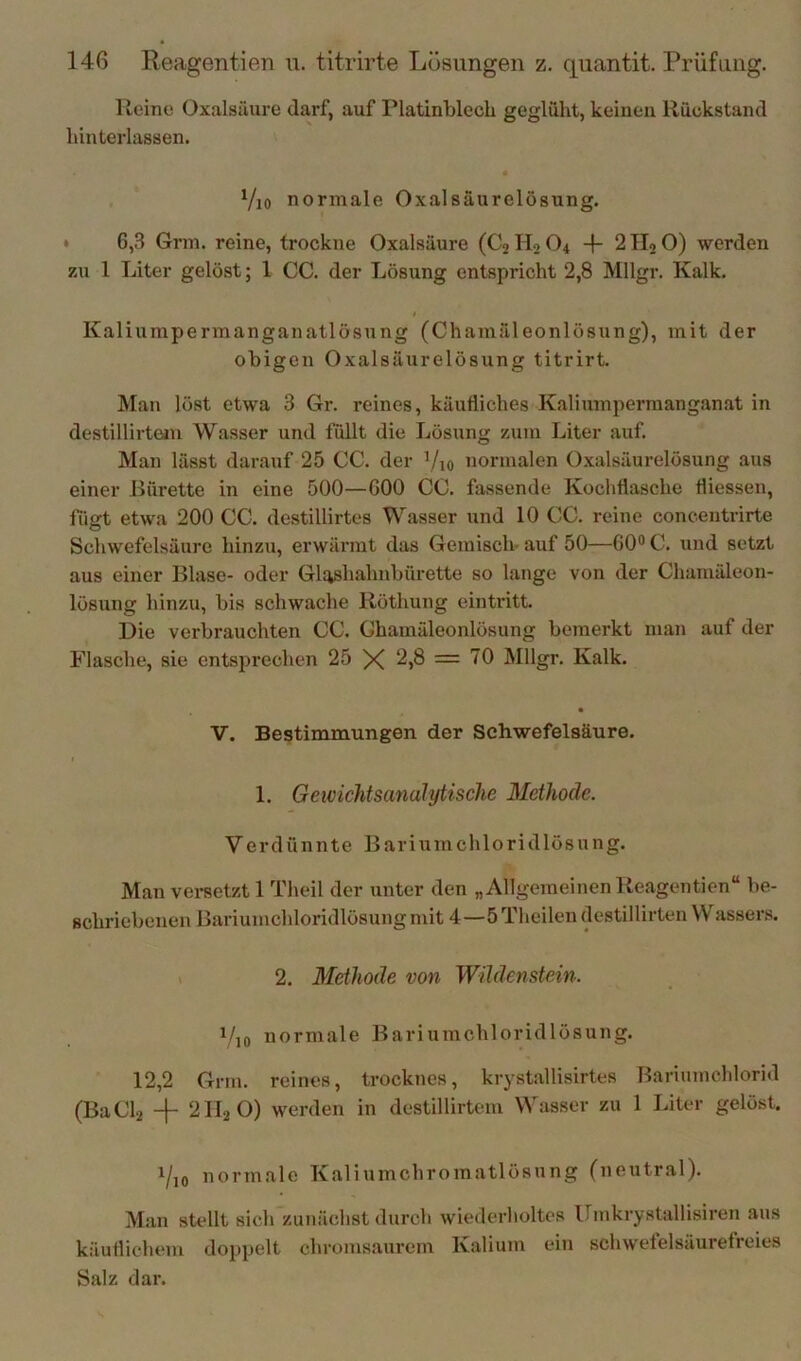 Heine Oxalsäure darf, auf Platinblech geglüht, keinen Rückstand hinterlassen. Vio normale Oxalsäurelösung. * 6,3 Grm. reine, trockne Oxalsäure (C2 Ho O4 4- 2 Ho O) werden zu 1 Liter gelöst; 1 CG. der Lösung entspricht 2,8 Mllgr. Kalk. i Kaliumpermanganatlösung (Chamäleonlösung), mit der obigen Oxalsäurelösung titrirt. Man löst etwa 3 Gr. reines, käufliches Kaliumpermanganat in destillirteiu Wasser und füllt die Lösung zum Liter auf. Man lässt darauf 25 CG. der Vio normalen O.valsäurelösung aus einer Bürette in eine 500—GOO CG. fassende Kochflasche fliessen, fiifft etwa 200 CG. destillirtes Wasser und 10 CG. reine concentrirte o Schwefelsäure hinzu, erwärmt das Gemisch- auf 50—60® C. und setzt aus einer Blase- oder Glashahnbürette so lange von der Chamäleon- lösung hinzu, bis schwache Röthung eintritt. Die verbrauchten CG. Ghamäleonlösung bemerkt man auf der Flasche, sie entsiJrechen 25 X 2,8 = 70 Mllgr. Kalk. V. Bestimmungen der Schwefelsäure. 1. Gewichtsanalytische Methode. Verdünnte Bariumchloridlösung. Man vei-setzt 1 Theil der unter den „Allgemeinen Reagentien“ be- schriebenen Bariumchloridlösung mit 4—5 Theilen destillirten W assers. t 2. Methode von Wildenstein. i/]0 normale Bariumchloridlösung. 12,2 Grm. reines, trocknes, krystallisirtes Bariumchlorid (BaGL + 2H2O) werden in destillirteni Wasser zu 1 Liter gelöst. i/,o normale Kaliumchromatlösung (neutral). M.an sUdlt sich'zunächst durch wiederholtes Umkrystallisiren aus käuflichem doppelt chromsaurem Kalium ein schwefelsäurefreies Salz dar.