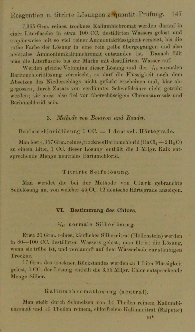 7,305 Gnu. reinos, trocknos K.aliuuihichroniat werden darauf in einer Litertiasclie in etwa 100 CC. dostillirten Wassers gedöst und tropfenweise mit so viel reiner AnimoniakHüssigkeit versetzt, bis die rothe Farbe der fiösung in eine rein gelbe übergegangen und also neutrales Ammoniuinkaliunudiromat entstanden ist. Danach füllt man die Literflasche bis zur Marke mit destillirtem Wasser auf. Werden gleiche Volumina dieser Lösung und der ’/jo nonnalen Hariumchloridlösung vermischt, so darf die Flüssigkeit nach dem Absetzen des Niederschlags nicht gefirbt erscheinen und, klar ab- gegossen, durch Zus.atz von verdünnter Schwefelsäure nicht getrübt werden; sie muss also frei von überscliüssigem Chromsäuresalz und Barinmchlorid sein. 3. Methode von Boutron und Boudet. Bariumchloridlösung 1 CC. = 1 deutsch. Härtegrade. !Man löst 4,357Grm.reines,trocknesBariumcldorid(BaCl2 -j- 2 II^O) zu einem Liter, 1 CC. die.ser Lösung enthält die 1 Älllgr. Kalk ent- sprechende jMenge neutrales Bariumchlorid. Titrirte Seifelösung. Man wendet die bei <ler Methode von Clark gebrauchte Seifelösung an, von welcher 45 CC. 12 deutsche Härtegrade anzeigen. VI. Bestimmung des Chlors. Vio normale Silberlösung. Etwa 20 Grm. reines, käufliches Silbernitrat (Höllenstein) werden in 80—100 Cd destillirten Wassers gelöst; man filtrirt die Lösung, wenn sie trübe ist, und verdamj)ft auf dehi Wasserbade zur staubigen Trockne. 17 Grm. des trocknen RückstaTides werden zu 1 Liter Flüssigkeit gelöst, 1 CC, der Lösung enthält die 3,55 Mllgr. Chlor entsjirechende Menge Silber. K a 1 i n m c h r o m a 11 ö s u n g (n e u t r a 1). Man sUdlt durch Schmelzen von 14 Theilen reinem Kaliumbi- chromat und 10 Theilen reinem, chlorfreiem Kalinmnitrat (Salpeter) 10*