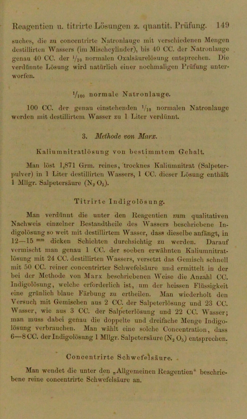 suclicfi, <lie zu concoiitiirti; Natronlauge mit verscliiedencn Mengen ilestillirten WuBsers (im Mischcylimler), bis 40 CC. der Natri»nlaiige genau 40 CC. der */io normalen Ox.alsäurelösung entsitrechen. Die verdünnte Lösung wird natürlich einer nochmaligen l'rüfung unter- worfen. Vioo normale Natronlauge. 100 CC. der genau einstehenden ’/io normalen Natronlauge werden mit destillirtem Wasser zu 1 Liter veialünnt. 3. Methode von Marx. Kaliumnitratlösung von bestimmtem Grehalt. Man löst 1,871 Grm. reines, trocknes Kaliumnitrat (Salpeter- ])ulver) in 1 Liter destillirten Wassers, 1 CC. dieser Lösung enthält 1 Mllgr. (Salpetersäure (Nj O5). Titrirte Indigolös un g. Man verdünnt die unter den Keagentien zum qualitativen Nachweis einzelner Bestandtheile des Wassers beschriebene In- digolösung so weit mit destillirtem Wasser, dass dieselbe anfängt, in 12—15 dicken Schichten durchsichtig zu werden. Darauf vermischt man genau 1 CC. der soeben erwähnten Kaliumnitrat- lösung mit 24 CC. destillirten Wassers, versetzt das Gemisch schnell mit 50 CC. reiner concentrirter Schwefelsäure und ermittelt in der bei der Methode von Marx beschriebenen Weise die Anzahl CC. Indigolösung, welche erforderlich ist, um der heissen Flüssigkeit eine grünlich blaue I'ärbung zu crtheilen. Man wiederholt den Versuch mit Gemischen aus 2 CC. der Salpeterlösung und 23 CC. Wasser, wie aus 3 CC. der Salpeterlösung und 22 CC. Wasser; man muss dabei genau die dopj)clte und dreifache Menge Indigo- lösung verbrauchen. Man wühlt eine solche Conceutration, dass 6—8CC. der Indigolösung 1 Mllgr. Salpetersäure (Ng O5) entsprechen. Concentrirte Schwefelsäure. Man wendet die unter den „Allgemeinen Keagentien“ beschrie- bene reine concentrirte Schwefelsäure an.