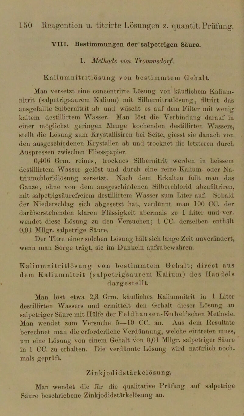 VIII. Beetimmungen der salpetrigen Säure. 1. Methode von Trommsdorf. Kaliumnitritlösung von bestiniratein Gehalt. Man versetzt eine concentrirte Lösung von käuflichem Kalium- nitrit (salpctrigsaurem Kalium) mit Silbernitratlösung, filtrirt das ausgefällte Silbernitrit ab und wäscht es auf dem Filter mit wenig kaltem destillirtem Wasser. Man löst die Verbindung darauf in einer möglichst geringen Menge kochenden destillirten Wassers, stellt die Lösung zum Krystallisircn bei Seite, giesst sie danach von den ausgeschiedenen Krystallen ab und trocknet die letzteren durch Auspressen zwischen Fliesspapier. 0,406 Grm. reines, trocknes Silbernitrit werden in heissem destillirtem Wasser gelöst und durch eine reine Kalium- oder Na- triumchloridlösung zersetzt. Nach dem Erkalten ffdlt man das Ganze, ohne von dem ausgeschiedenen Silberchlorid abzufiltriren, mit salpetrigsäurefreiem destillirtem Wasser zum Liter auf. Sobald der Niederschlag sich abgesetzt hat, verdünnt man 100 CC. der daruberstehenden klaren Flüssigkeit abermals zu 1 Liter und ver. wendet diese Lösung zu den Versuchen; 1 CC. derselben enthält 0,01 Mllgr. salpetrige Säure. Der Titre einer solchen Lösung hält sich lange Zeit unverändert, wenn man Sorge trägt, sie im Dunkeln aufzubewahren. Kaliumnitritlösung von bestimmtem Gehalt; direct aus dem Kaliumnitrit (salpetrigsaurem Kalium) des Handels dargestellt. Man löst etwa 2,3 Grm. käufliches Kaliumnitrit in 1 Liter destillirten Wassers und ermittelt den Gehalt dieser Lösung an salpetriger Säure mit Hülfe der Feld hausen-Kubel’schen Methode. Man wendet zum Versuche 5—10 CC. an. Aus dem Resultate berechnet man die erforderliche Verdünnung, welche eintreten muss, um eine Lösung von einem Gehalt von 0,01 Mllgr. salpetriger Säure in 1 CC. zu erhalten. Die verdünnte Lösung wird natürlich noch- mals geprüft. Zinkjod idstärkelösung. Man wendet die für die qualitative Prüfung auf salpetrige Säure beschriebene Zinkjodidstärkelösung an.