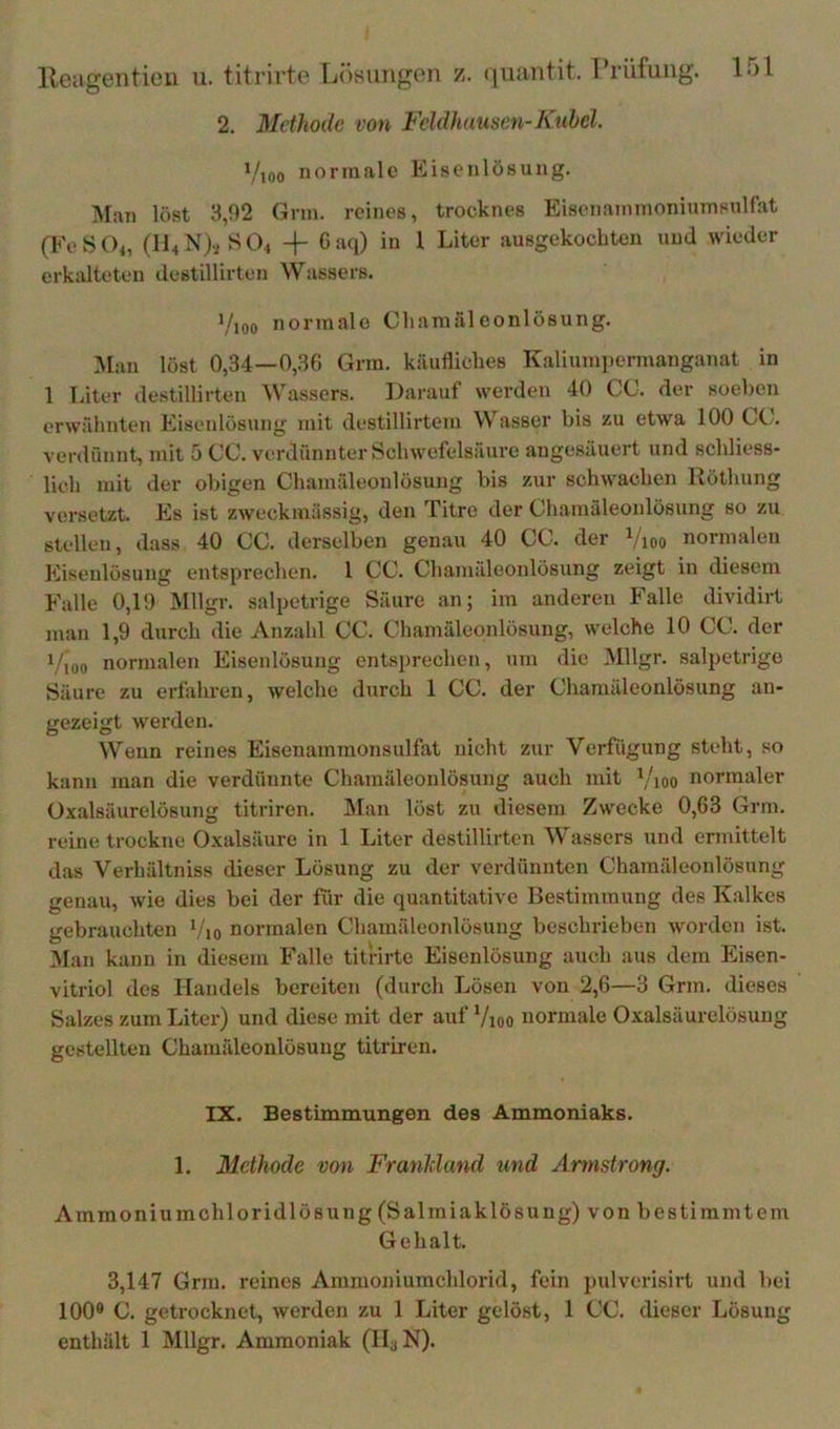 2. Methode von Fcldhausen-Kübel. Vioo normale Kisenlüsung. IMan löst 3,92 Grm. reines, trocknes Eisenaininoniumsulfat (FeSOi, (ll4N)vJ>04 -|- Gaq) in 1 Liter ausgekochten und wieder erkalteten destillirten Wassers. Vioo normale Cliamaleonlösung. Man löst 0,34—0,36 Grm. käufliches Kaliumpermanganat in 1 Täter destillirten Wassers. Larauf werden 40 CG. der soeben erwähnten Eisenlösung mit destillirtem Wasser bis zu etwa 100 Ct.. verdünnt, mit 5 CG. verdünnter Schwefelsäure angesäuert und schliess- lich mit der obigen Ghamäleonlösung bis zur schwachen Uöthung versetzt. Es ist zweckmässig, den Titre der Ghamäleonlösung so zu stellen, dass 40 GG. derselben genau 40 GG. der Vioo normalen Eisenlösung entsprechen. 1 GG. Ghamäleonlösung zeigt in diesem Falle 0,19 Mllgr. salpetrige Säure an; im anderen Falle dividirt man 1,9 durch die Anzahl GG. Ghamäleonlösung, welche 10 GG. der fVoo normalen Eisenlösung entsprechen, um die Mllgr. salpetrige Säure zu erfahren, welche durch 1 GG. der Ghamäleonlösung au- gezeigt werden. Wenn reines Eisenammonsulfat nicht zur Verfügung steht, so kann man die verdünnte Ghamäleonlösung auch mit ’/ioo normaler üxalsäurelÖBung titriren. IMan löst zu diesem Zwecke 0,63 Grm. reine trockne Oxalsäure in 1 Liter destillirten Wassers und ermittelt das Verhältniss dieser Lösung zu der verdünnten Ghamäleonlösung genau, wie dies bei der für die quantitative Bestimmung des Kalkes gebrauchten Vjo normalen Ghamäleonlösung beschrieben worden ist. IVTan kann in diesem Falle titrirte Eisenlösung auch aus dem Eisen- vitriol des Handels bereiten (durch Lösen von 2,6—3 Grm. dieses Salzes zum Liter) und diese mit der auf Vioo normale Oxalsäurelösuug gestellten Ghamäleonlösung titriren. IX. Bestimmungen des Ammoniaks. 1. Methode von FranMand und Armstrong. Ammoniumchloridlösung (Salmiaklösuug) von bestimmtem Gehalt. 3,147 Grm. reines Ammoniumchlorid, fein pulverisirt und bei 100* G. getrocknet, werden zu 1 Liter gelöst, 1 GG. dieser Lösung enthält 1 Mllgr. Ammoniak (HyN).