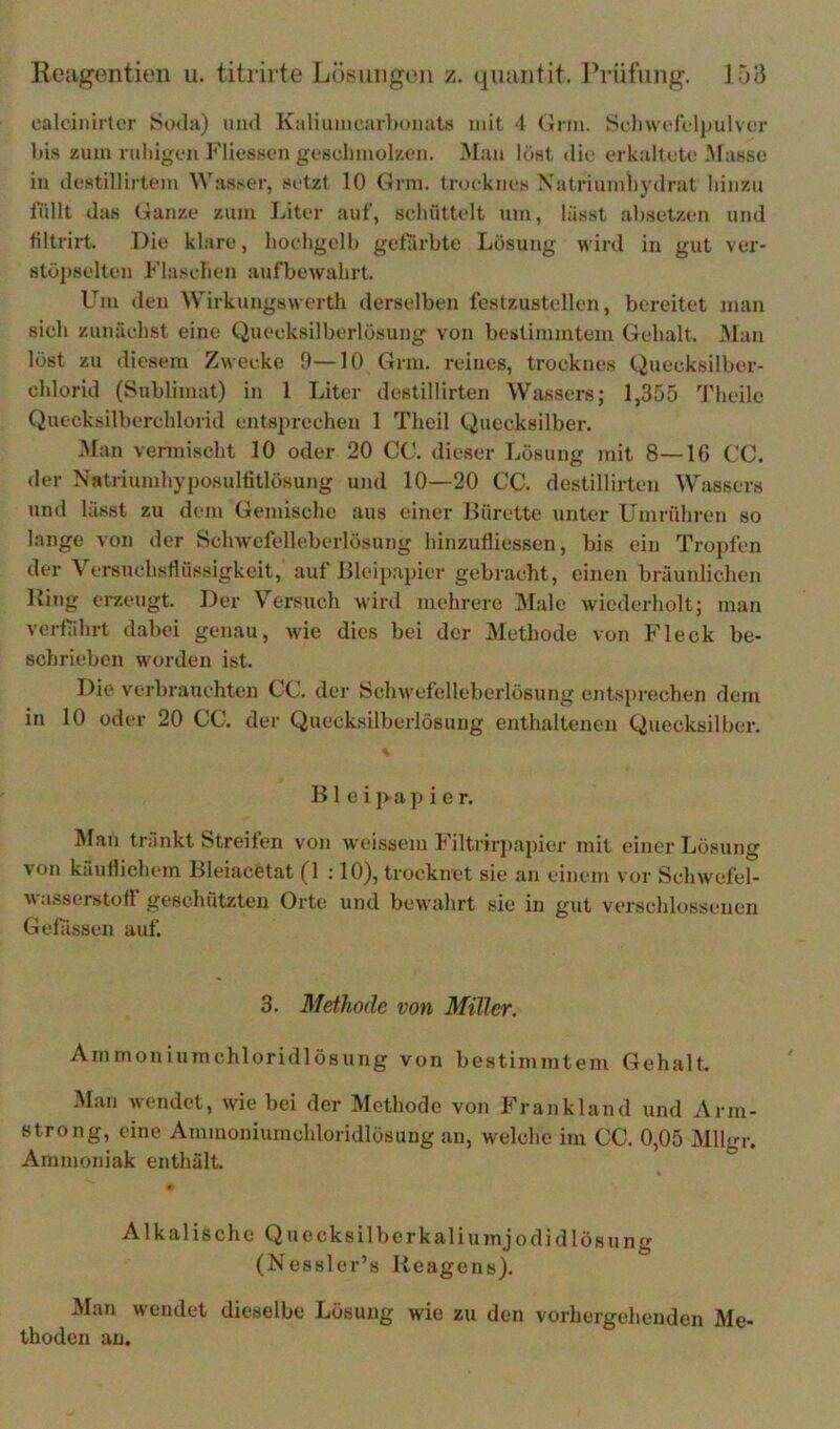ealoinirter Soda) uiul Kaliuiuearliuiiats mit 1 (Jnn. Sdiwcrelpulvca- bis zum ruliigeu Fliesson gc'sclimolzen. Mau löst (Uc erkalluU* Masse in (lestillirtem \Vasser, setzt 10 Grm. trueknes Xatriumhydrat hinzu füllt das Ganze zum lüter auf, schüttelt um, lässt absetzen und tiltrirt. Die klare, hochgelb gefärbte Lösung wird in gut ver- stöpselten Flaschen aufbewahrt. Um den Wirkungswerth derselben festzustellen, bereitet man sich zunächst eine Quecksilberlösung von bestimmtem Gehalt. Man löst zu diesem Zwecke 9—10 Grm. reines, trocknes Quecksilber- chlorid (Sublimat) in 1 Liter destillirten Wassers; 1,355 Theilc Quecksilberchlorid entsprechen 1 Theil Quecksilber. Man vermischt 10 oder 20 CO. dieser Lösung mit 8—16 CC. der NatriumhyposuHitlösung und 10—20 CC. destillirten Wassers und lässt zu dem Gemische aus einer Bürette unter Umrühren so lange von der Schwefelleberlösung hinzufliessen, bis ein Tropfen der Versuchsflüssigkeit, auf Bleip.apier gebracht, einen bräunlichen Bing erzeugt. Der Versuch Mird mehrere Male wiederholt; man verfährt dabei genau, wie dies bei der Methode von Fleck be- schrieben worden ist. Die verbrauchten CC. dei' Schwefelleberlösung entsprechen dem in 10 oder 20 CC. der Quecksilberlösung enthaltenen Quecksilber. B1 e i p a p i e r. INlan trankt Streifen von weissem Filtrirj)apier mit einer Lösung von käuflichem Bleiacetat (1 ; 10), trocknet sie an einem vor Schwefel- wasserstoff geschützten Orte und bewahrt sie in gut verschlossenen Gefässeii auf. 3. Methode von Miller, Ammoniumchloridlösung von bestimmtem Gehalt. Man wendet, wie bei der Methode von Frankland und Arm- strong, eine Ammoniumchloridlösung an, welche im CC. 0,05 Mllgr. Ammoniak enthält. Alkalische Quecksilberkaliumjodid lös ung (Nessler’s Beagens). Man wendet dieselbe Lösung wie zu den vorhergehenden Me- thoden an.