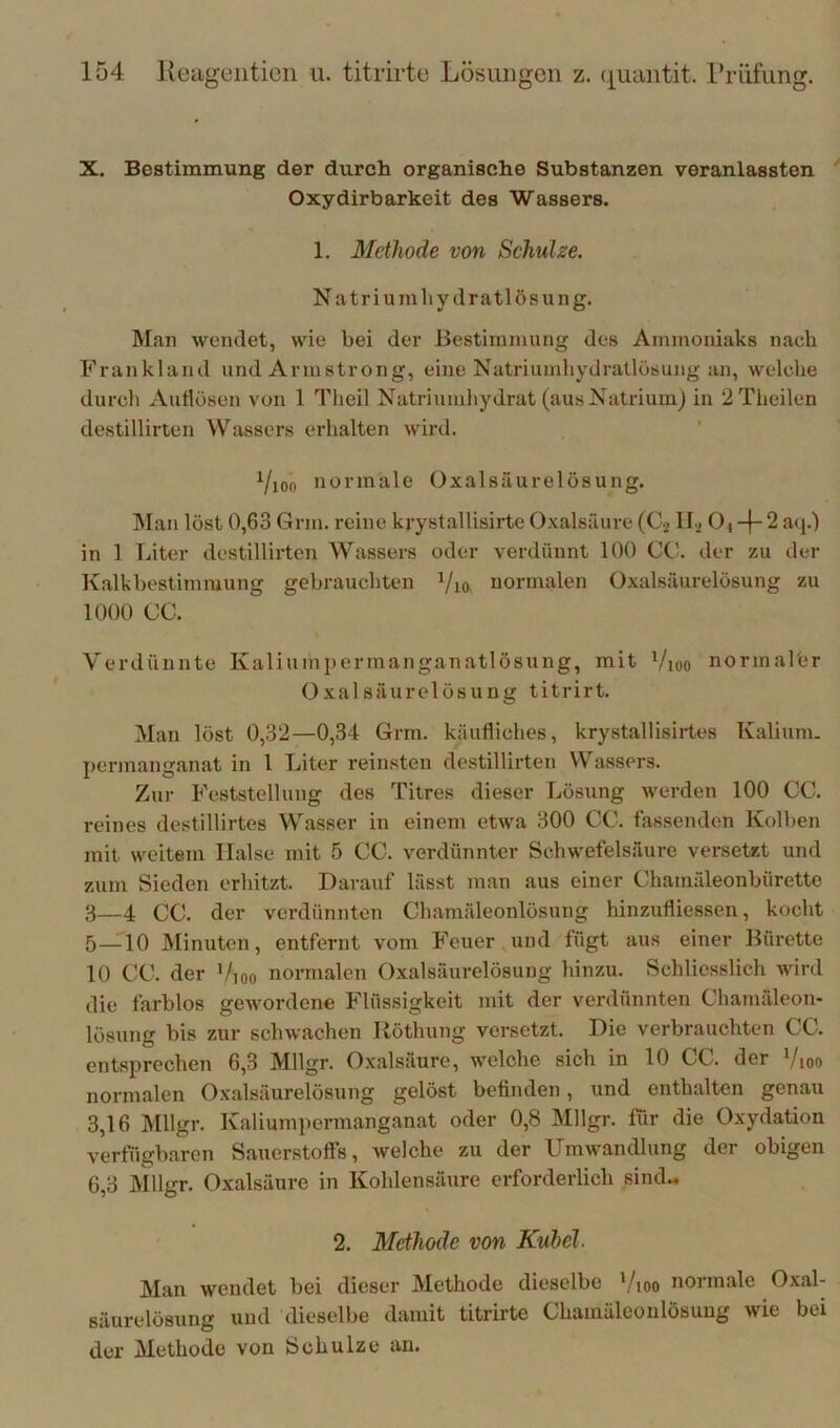 X. Bestimmung der durch organische Substanzen veranlassten Oxydirbarkeit des Wassers. 1, Methode von Sehulse. Natriumliydratlösung. Man wendet, wie bei der Bestimmung des Ammoniaks nach Frankland und Armstrong, eine Natriumliydratlösung an, welche durch Aullösen von 1 Theil Natriumhydrat (aus Natrium) in 2Theilen destillirten Wassers erhalten wird. Yioo normale Oxalsäurelösung. ]\Ian löst 0,63 Grin. reine krystallisirte Oxalsäure (Cj O4 -f 2 aij.) in 1 Liter destilliiten Wassers oder verdünnt 100 CO. der zu der K.alkbestimmung gebrauchten Vio, normalen Oxalsäurelösung zu 1000 CC. Verdünnte Kaliumpermanganatlösung, mit Vioo norinalfer Oxalsäurelösung titrirt. Man löst 0,32—0,34 Grm. käufliches, krystallisirtes Kalium, permanganat in 1 Liter reinsten destillirten Wassei-s. Zur Feststellung des Titres dieser Lösung werden 100 CC. reines destillirtes Wasser in einem etwa 300 CC. fassenden Kolben mit weitem Halse mit 5 CC. verdünnter Schwefelsäure versetzt und zum Sieden erhitzt. Darauf lässt man aus einer Chamäleonbürette 3—4 CC. der verdünnten Chamäleonlösung hinzufliessen, kocht 5—10 Minuten, entfernt vom Feuer und fügt aus einer Bürette 10 CC. der i/ioo normalen Oxalsäurelösung hinzu. Schliesslich wird die farblos gewordene Flüssigkeit mit der verdünnten Chamäleon- lösung bis zur schwachen Röthung versetzt. Die verbrauchten CC. entsprechen 6,3 Mllgr. Oxalsäure, welche sich in 10 CC. der Vioo normalen Oxalsäurelösung gelöst befinden, und enthalten genau 3,16 Mllgr. Kaliumpermanganat oder 0,8 Mllgr. für die Oxydation verfügbaren Sauerstoffs, welche zu der Umwandlung der obigen 6,3 Mllgr. Oxalsäure in Kohlensäure erforderlich sind.» 2. Methode von Kuhei. Man wendet bei dieser Methode dieselbe Vioo normale Oxal- säurelösung und dieselbe damit titrirte Chamäleonlösung wie bei der Methode von Schulze an.