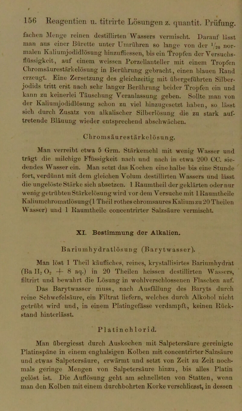 fachen Menge reinen destillirten Wassers vermisclit. Darauf lässt man aus einer Bürette unter Umriihren so lange von der i 20 nor- malen Kaliumjodidlösung liinzaifliessen, bis ein Tropfen der Versuchs- flüssigkeit, auf einem weissen Porzellanteller mit einem Tropfen Chromsüurestilrkelösung in Berührung gebracht, einen blauen Rand erzeugt. Kine Zersetzung des gleichzeitig mit übergeführten Silber- jodids tritt erst nach sehr langer Berührung beider Tropfen ein und kann zu keinerlei Täuschung Veranlassung geben. Sollte man von der Kaliumjüdidlösung schon zu viel hinzugesetzt haben, so lässt sich durch Zusatz von alkalischer Silberlösung die zu stark auf- tretende Bläuung wieder entsprechend abschwächen. Chromsäurestärkelösung. Man verreibt etwa 5 Grra. Stärkemehl mit wenig Wasser und trägt die milchige Flüssigkeit nacli und mach in etwa 200 CC. sie- dendes Wasser ein. Man setzt das Kochen eine halbe bis eine Stunde fort, verdünnt mit dem gleichen Volum destillirten Wassers und lässt die ungelöste Stärke sich absetzen. 1 Raumtheil der geklärten oder nur wenig getrübten Stärkelösung wird vor dem Versuche mit 1 Raumtheile Kaliumchromatlösung(l Theil rothesebromsauresKaliumzu20Theilen Wasser) und 1 Raumtheile concentrirter Salzsäure vermischt. XI. Bestimmung der Alkalien. Bariumhydratlösung (Barytwasser). Man löst 1 Theil käufliches, reines, krystallisirtes Bariumhydrat (RalBO.. -f- 8 aq.) in 20 Theilen heissen destillirten Wassers, filtrirt und bewahrt die Lösung in wohlverschlossenen Flaschen auf. Das Barytwasser muss, nach Ausfallung des Baryts durch reine Schwefelsäure, ein Filtrat liefern, welches durch Alkohol nicht getrübt wird und, in einem Platingefasse verdampft, keinen Rück- stand hintei'lässt. Platinchlorid. Man übergicsst durch Auskochen mit Salpetersäure gereinigte Platinspäne in einem enghalsigen Kolben mit concentrirter Salzsäure und etwas Salpetersäure, erwärmt und setzt von Zeit zu Zeit noch- mals geringe Mengen von Salpetersäure hinzu, bis alles Platin gelöst ist. Die Auflösung geht am schnellsten von Statten, wenn man den Kolben mit einem durchbohrten Korke verschlieest, in dessen