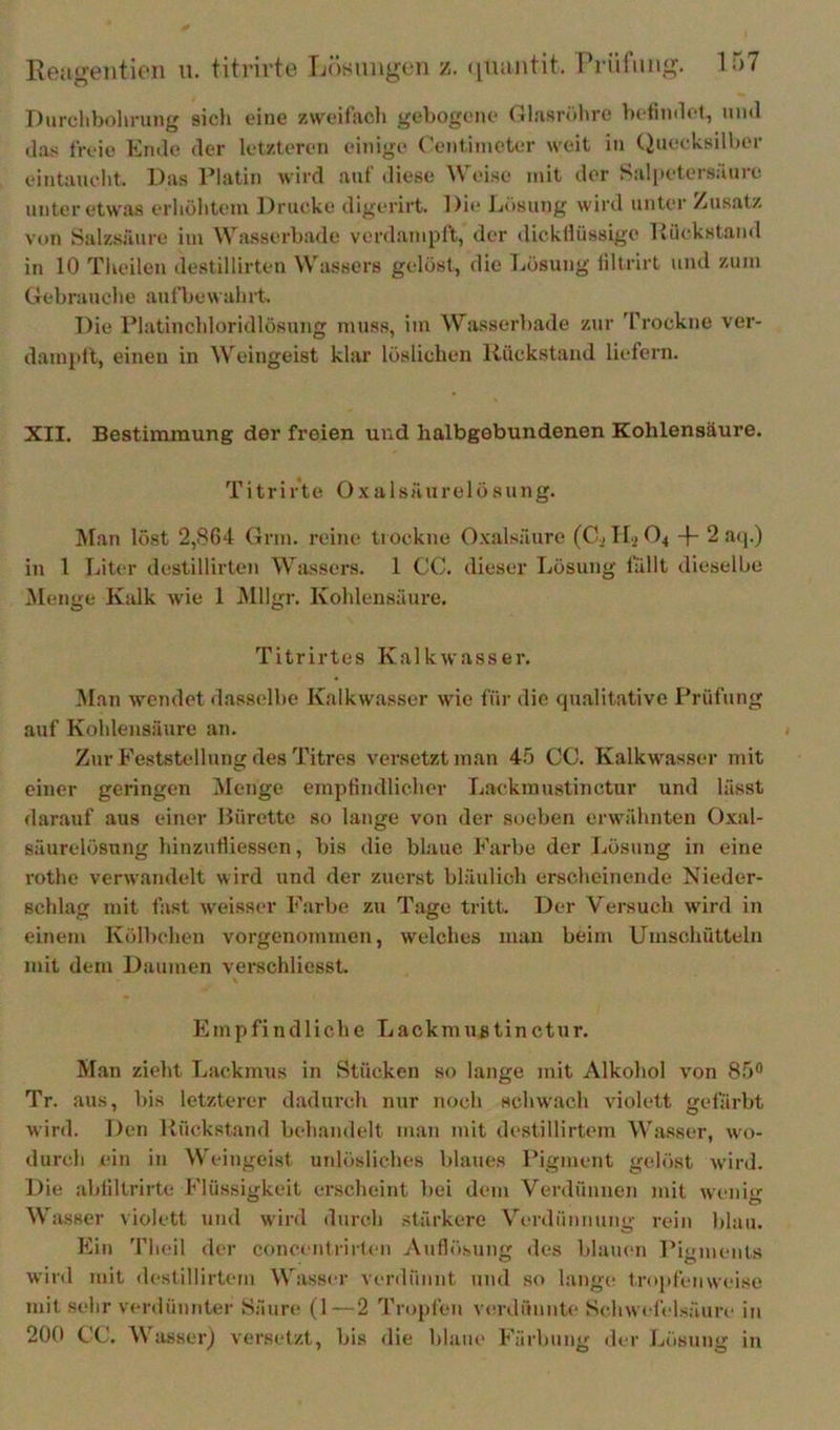 Ixeii^entieii n. titrirt«3 Tjösuiigoii z. ([luintit. Prüfung. Durclibolirung sicli eine zweifacl» gebogene Olasröbre bcrmtlcl, und das livie Ende der letzteren einige (’eniiineter weit in (2uecksill)er eintaueht. Das Flatin wird aut' diese Weise mit der Salpeter.säure unter etwas erliölitem Drucke digerirt. Die Lösung wird unter Zusatz von Salzsäure im Wasserbade verdamplt, der dickllüssige IJückstand in 10 Tlieilen destillirten Wassers gelöst, die Lösung liltrirt und zum Gebraucbe aufbew ahrt. Die Flatincldoridlösung muss, im Wasserbade zur 'Prockne ver- dainptt, einen in Weingeist klar löslichen Rückstand liefern. XII. Bestimmung der freien und halbgebundenen Kohlensäure. Titrirte O x alsäurelö sung. Man löst 2,864 Grm. reine trockne Oxalsäure (Gi 112 04 -|- 2 a<j.) in 1 Liter destillirten Wassers. 1 CG. dieser Lösung lullt dieselbe iVlenge Kalk wie 1 JMllgr. Kohlensäure. Titrirtes Kalkwasser. 3I.an wendet dasselbe Kalkwasser wie für die qualitative Prüfung auf Kohlensäure an. Zur Feststellung des Titres versetzt man 4.5 CG. Kalkwasser mit einer geringen iNIenge emptindlicher Lackmustinctur und lässt darauf aus einer Bürette so lange von der soeben erwähnten Oxal- säurelösung hinzutliessen, bis die blaue Farbe der Lösung in eine rothe verwandelt wird und der zuerst bläulich erscheinende Nieder- schlag mit fast weisser Farbe zu Tage tritt. Der Versuch wird in einem Kölbchen vorgenommen, welches man beim Umschütteln mit dem Daumen verschliesst. Empfindliche Lackmußtinctur. Man zieht Lackmus in Stücken so lange mit Alkohol von 85® Tr. aus, bis letzterer dadurch nur nocli schwach violett gefärbt wird. Den Rückstand behandelt man mit destillirtem Wasser, wo- durch ein in Weingeist uidösliches blaues Pigment gelöst wird. Die abliltrirte Flüssigkeit er.scheint bei dem Verdünnen mit wenig Wasser violett und wird durch stärkere V'’erdünimiig rein blau. Ein 'riieil der concenlrirteii Auflösung des blauen Pionients wird mit destillirtem Wasser verdünnt und so lange trophrnwcnse mit selir verdünnter Säure (1—2 Tropfen verdünnte Schwefelsäure in 200 GG. Wasser) versetzt, bis die blaue Färbung der Lösung in