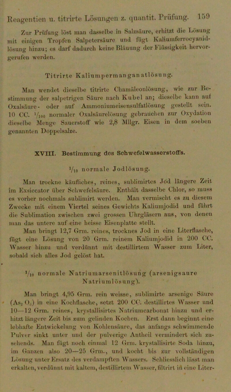 Kciigentien u. titrirte Lösui\gen z. (iiiantit. l’i üfung. l-)0 Zur Prülung löst imui dassolbe in Salzsäurt', urhitzt die Lösung mit einigen pfropfen Salpetersäure und fügt Kaliuinlei lucyaniil- lösung hinzu; es darf dadurcli keine Bläuung der Flüssigkeit liervor- gerufen werden. Titrirte Kalium penn an gan atlösung. Man wendet diesclhe titrirte Cliauiäleonlösung, wie zur Be- stimmung der salpetrigen Säure nach Kuhei an; diesclhe kann auf Oxalsäure- oder auf Ammoniumeisensulfatlösung gestellt sein. 10 CC. V,oo normaler Oxalsäurelösung gehraüclien zur Oxydation diesclhe Menge Sauerstoff wie ‘2,8 ^lllgr. Lisen in dem soehen genannten Doppels.alze. XVIII. Bestimmung des Schwefelwasserstoffs. Vio normale Jodlösung. Man trockne käufliches, reines, suhlitnirtes Jod längere Zeit im Exsiccator üher Schwefelsäure. Enthält dasselbe Chloi', so muss es vorher nochmals suhlimirt werden. Man vermischt es zu diesem Zwecke mit einem Viertel seines Gewichts Kaliumjodid und führt die Sublimation zwischen zwei grossen Uhrgläsern aus, von denen man das untere auf eine heisse Eisenplatte stellt. Man bringt 12,7 Gnu. reines, trocknes Jod in eine LiterflaHche, fügt eine Lösung von 20 Grm. reinem Kaliumjodid in 200 CC. ^V.asser hinzu und verdünnt mit destillirtem Wasser zum Liter, sobald sich alles .Tod gelöst hat. Vio normale Natriumarsenltlösung (arsenigsaure N atriumlösung). Man bringt 4,05 Grm. rein weisse, sublimirte arsenige Säure (As2 O.j) in eine KochHasche, setzt 200 CC. destillirtes Wasser und 10—12 Grm. reines, krystallisirtes Natriumcarbonat hinzu und er- hitzt längere Zeit bis zum gelinden Kochen. Er.st dann beginnt eine lebhafte Entwickelung von Kohlensäure, das anfangs schwimmende l'ulver sinkt unter und der jiulverige Anthcil vermindert sich zu- sehends. Man fügt noch einmal 12 Grm. krystallisirte Soda hinzu, im Ganzen also 20—25 Grm., und kocht bis zur vollständigen Losung unter Ersatz des verdampften Wassers. Schliesslich lässt man erkalten, verdünnt mit kaltem, destillirtem Wass('r, filtrirt iü ('ine luter-