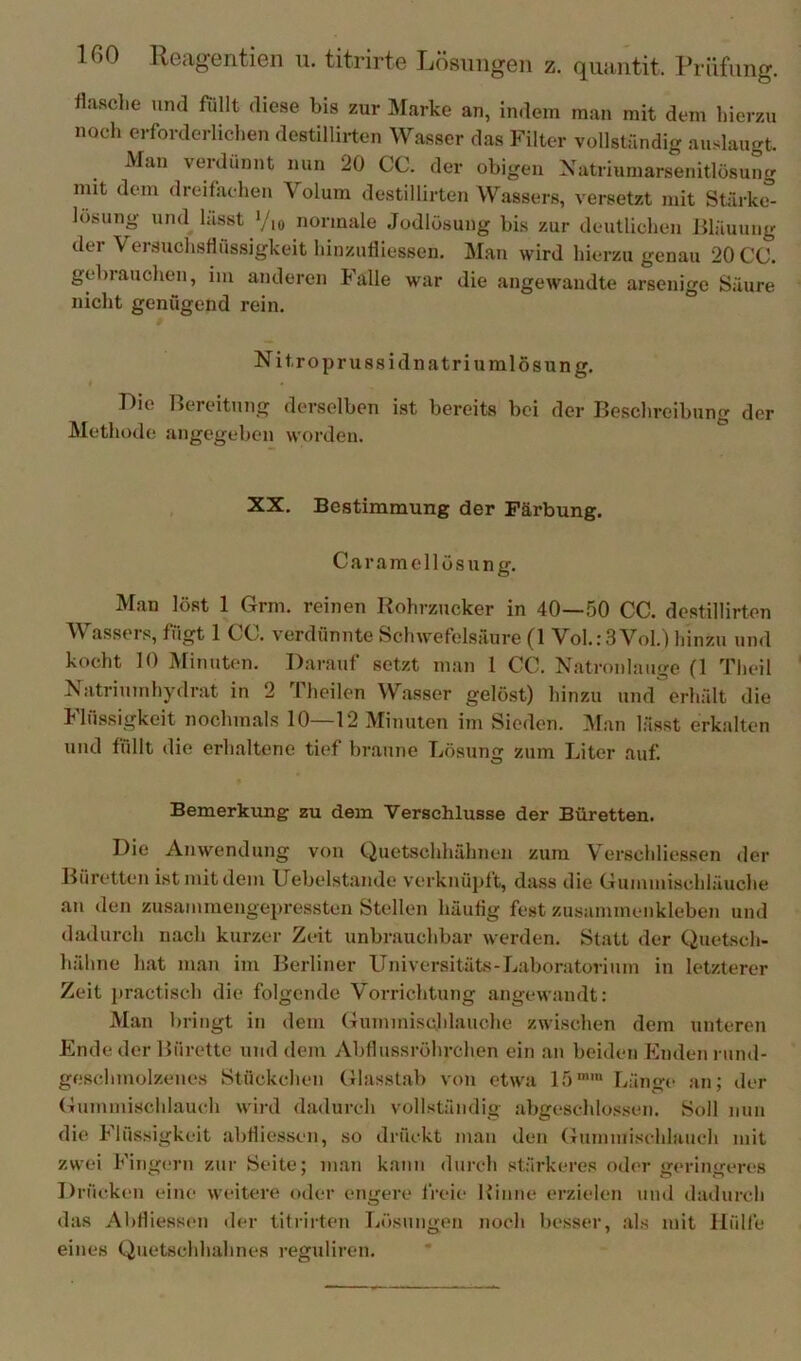 fla.sche und füllt diese bis zur Marke an, indem man mit dem hierzu noch erforderlichen destillirten Wasser das Filter vollständig auslaugt. Man verdünnt nun 20 CC. der obigen Xatriumarsenitlösung mit dem dreifachen Volum destillirten Wassers, versetzt mit Stärke- lösung und lässt Yio normale Jodlösung bis zur deutlichen ßläuung der Versuchsflössigkeit hinzufliessen. Man wird hierzu genau 20 CC. gebrauchen, im anderen Falle war die angewandte arsenige Säure nicht genügend rein. Nitroprussidnatriumlösung. « r)ie Bereitung derselben ist bereits bei der Beschreibung der Methode angegeben worden. , XX. Bestimmung der Färbung. Caramcllüsung. Man löst 1 Grm. reinen Rohrzucker in 40—50 CC. destillirten Wassers, fügt 1 CC. verdünnte Schwefelsäure (1 Vol.:3VoU hinzu und kocht 10 Minuten. Darauf setzt man 1 CC. Natronlauge (1 Theil Natriumhydrat in 2 Theilen Wasser gelöst) hinzu und erhält die Flüssigkeit nochmals 10—12 Minuten im Sieden. Man lässt erkalten und füllt die erhaltene tief braune Lösung zum Liter auf. Bemerkung zu dem Verschlüsse der Büretten. Die Anwendung von Quetschhähnen zum Verschliessen der Büretten ist mit dem Uebelstande verknüpft, dass die Gummischläuche au den zusammengepressten Stellen häufig fest zusammenkleben und dadurch nach kurzer Zeit unbrauchbar werden. Statt der Quetsch- hähne hat man im Berliner Universitäts-Laboratorium in letzterer Zeit practisch die folgende Vorrichtung angewandt: Man bringt in dem Gummisuhlauche zwischen dem unteren Ende der Bürette und dem Abflussröhrchen ein an beiden Enden rund- geschmolzenes Stückchen Glasst.ab von etwa 15™' Länge an; der Gununischlauch wird dadurch vollständig abgeschlo.ssen. Soll mm die Flüssigkeit abfliessen, so drückt mau den Gummisehlauch mit zwei Fingern zur Seite; m.au kann durch stärkeres oder geringeres Drücken eine weitere oder engere freie Rinne erzielen und dadurch das Abfliessen der titrirten Lösungen noch besser, .als mit Hülfe eines Quetschhahnes reguliren.