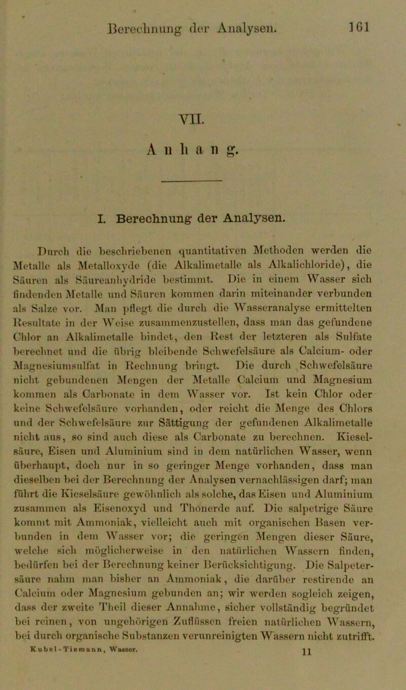 « VII. A 11 li a n g. I. Berechnung der Analysen. Duvch die beschriebenen quantitativen Äfetlioden werden die Metalle .als Metalloxyde (die Alkalimetalle als Alkalichloride), die Säuren als Säureanhydride bestimmt. Die in einem Wasser sicli findenden Metalle und Säuren kommen darin miteinander verbunden als Salze vor. Man pflegt die durch die Wasseranalyse ermittelten Kesultate in der Weise zusammenzustellen, dass man das gefundene Chlor .an Alkalimetalle bindet, den Rest der letzteren als Sulfate berechnet und die übrig bleibende Schwefelsäure als Calcium- oder Magnesiumsulfat in Rechnung bringt. Die durch ^Schwefelsäure nicht gebundenen Mengen der Metalle Calcium und Magnesium kommen als Carbonate in dem Wasser vor. Ist kein Chlor oder keine Schwefelsäure vorhanden, oder reicht die Menge des Chlors und der Schwefelsäure zur Sättigung der gefundenen Alkalimetalle nicht aus, so sind auch diese als C.arbonate zu berechnen. Kiesel- säure, Eisen und Aluminium sind in dem natürlichen Wasser, wenn üVjerhaupt, doch nur in so geringer Menge vorhanden, dass inan dieselben bei der Berechnung der Analysen vernachlässigen darf; man führt die Kieselsäure gewöhnlich als solche, das Eisen und Aluminium zusammen als Eisenoxyd und Thonerde auf. Die salpetrige Säure kommt mit Ammoniak, vielleicht auch mit organischen Basen ver- bunden in dem Wasser vor; die geringen Mengen dieser Säure, welche sich möglicherweise in den natürlichen Wassern finden, bedürfen bei der Berechnung keiner Berücksichtigung. Die Salpeter- säure nahm man bisher an Ammoniak, die darüber restirende an Calcium oder Magnesium gebunden an; wir werden sogleich zeigen, dass der zweite Theil dieser Annahme, sicher vollständig begründet bei reinen, von ungehörigen Zuflüssen freien natürlichen Wassern, bei durch organische Substanzen verunreinigten Wassern nicht zutrift’t. Kübel - Tiemann, Waiaer. ] i
