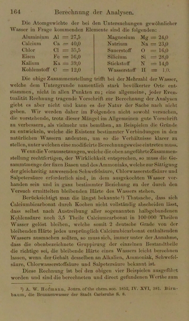 Die Atomgewichte der hei den Untersuchungen gewölmlicher Wasser in Frage kommenden Elemente sind die folgenden: Aluminium Al = 27,5 Calcium Ca -= 40,0 Chlor CI = 35,5 Eisen Fe = 5ü,0 Kalium Ka = 39,0 Kohlenstoft' C = 12,0 Magnesium Natrium Sauerstoff Silicium Stickstoff W asserstüff Mg = 24,0 Na = 23,0 O = 1G,0 Si = 28,0 N = 14,0 II = lA Die obige Zusammenstellung trifft bei der Mehrzahl der Wasser, welche dem Untergründe namentlich stark bevölkerter Orte ent- stammen , nicht in allen Punkten zu; eine allgemeine, jeder Even- tualität Rechnung tragende Vorschrift zur Berechnung der Analysen giebt es aber nicht und kann es der Natur der Sache nach nicht geben. Wir werden daher im Folgenden nicht sowohl versuchen, die vorstehende, trotz dieser Mängel im Allgemeinen gute Vorschrift zu verbessern, als vielmehr uns bemühen, an Beispielen die Gründe zu entwickeln, welche die Existenz bestimmter Verbindungen in den natürlichen Wassern andeuten, um so die Verhältnisse klarer zu stellen, unter welchen eine modificirte Berechnungsweise eintreten muss. Wenndie Voraussetzungen, welche die oben angeführte Zusammen- stellung rechtfertigen, der Wirklichkeit entsprechen, so muss die Ge- sammtmenge der fixen Basen und des Ammoniaks, welche zur Sättigung der gleichzeitig anwesenden Schwefelsäure, OhlorwJisserstottsäuro und Salpetersäure erforderlich sind, in dem ausgekochten Wasser vor- handen sein und in ganz bestimmter Beziehung zu der durch den Versuch ermittelten bleibenden Härte des Wassers stehen. Berücksichtigt man die Lijigst bekannte B Thatsache, dass sich Calciumbicarbonat durch Kochen nicht vollständig abscheiden lässt, dass selbst nach Austreibung aller sogenannten halbgebundenen Kohlensäure noch 3,5 Theile Calciumcarbonat in 100 000 Tlieilen Wasser gelöst bleiben, welche somit 2 deutsche Grade von der bleibenden Härte jedes ursprünglich Calciumbicarbonat enthaltenden Wassers ausmachen sollten, so muss sich, immer unter der Annahme, dass die obenbezeichnete Gruppirung der einzelnen Bestaiultheile die richtige sei, die bleibende Härte eines Wassers leicht berechnen lassen, wenn der Gehalt desselben an Alkalien, Ammoniak, Schwefel- säure, Chlorwasserstoffsäure und Salpetersäure bekannt ist. Diese Rechnung ist bei den obigen vier Beispielen ausgeftihrt worden und sind die berechneten und direct gefundenen Werthe zum A. W. Hofmann, Joiirn. of the ehern, soc. 1852, I\T. XVI, 381. Birn- baum, die Brunnenwasser der Stadt Carlaruhe S. 8.