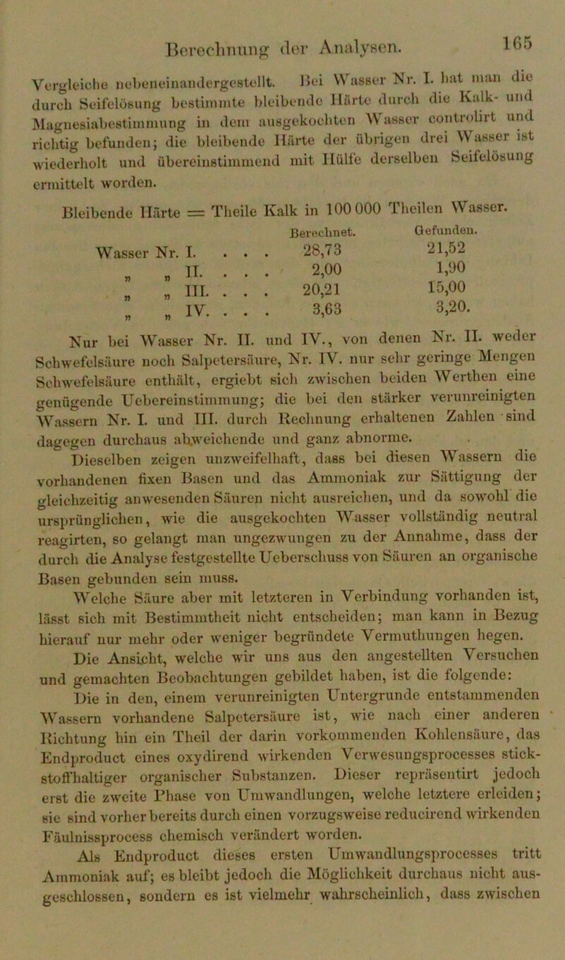 Ikiroclimmp: ilcr Analyson. Vergk'iclie uebenoinamlergoBlellt. Ik-i Wusbit IS’r. T. liut in:ui die durch SeiiclüBung bestimmte bleibende Härte durch die Kalk- und Maguesiabestimmung in dem ausgekochten \N asser controliit und richtig befunden; die bleibende Härte der übrigen drei Wassei ist wiederholt und übereinstimmend mit Hülfe derselben Seifelösung ermittelt worden. Bleibende Härte = Theile Kalk in 100 000 Theilen Wasser. Wasser Nr. I. . » H. . « in. „ « IV. Nur bei Wasser Nr. IT. und IV., von denen Nr. II. weder Schwefelsäure noch Salpetersäure, Nr. IV. nur sehr geringe Mengen Schwefelsäure enthält, ergiebt sich zwischen beiden Werthen eine genügende Uebereinstiminung; die bei den stärker verunreinigten Wassern Nr. I, und III. durch Rechnung erhaltenen Zahlen sind dagegen durchaus abweichende und ganz abnorme. Dieselben zeigen unzweifelhaft, dass bei diesen Wassern die vorhandenen fixen Basen und das Ammoniak zur Sättigung der gleichzeitig anwesenden Säuren nicht ausreichen, und da sowohl die ursprünglichen, wie die ausgekochten Wasser vollständig neutral reagirten, so gelangt man ungezwungen zu der Annahme, dass der durch die Analyse festgestellte Ueberschuss von Säuren an organische Basen gebunden sein muss. Welche Säure aber mit letzteren in Verbindung vorhanden ist, lässt sich mit Bestimmtheit nicht entscheiden; man kann in Bezug hierauf nur mehr oder weniger begründete Vermuthungen hegen. Die Ansicht, welche wir uns aus den angestellten Versuchen und gemachten Beobachtungen gebildet haben, ist die folgende: Die in den, einem verunreinigten Untergründe entstammenden Wassern vorhandene Salpetersäure ist, wie nach einer anderen Richtung hin ein Theil der darin vorkommenden Kohlensäure, das Endproduct eines oxydirend wirkenden Verwesuugsprocesses stick- stofl'haltiger organischer Substanzen. Dieser repräsentirt jedoch erst die zweite Bhase von Umwandlungen, welche letztere erleiden; sie sind vorher bereits durch einen vorzugsweise reducirend wirkenden Fäulnissprocess chemisch verändert worden. Als Endproduct dieses ersten Umwandlungsprocesses tritt Ammoniak auf; es bleibt jedoch die Möglichkeit durchaus nicht aus- geschlossen, sondern es ist vielmehr wahrscheinlich, dass zwischen Eevf'.clinet. 28,73 2,00 20,21 3,63 Gefunden. 21,52 1,00 15,00 3,20.