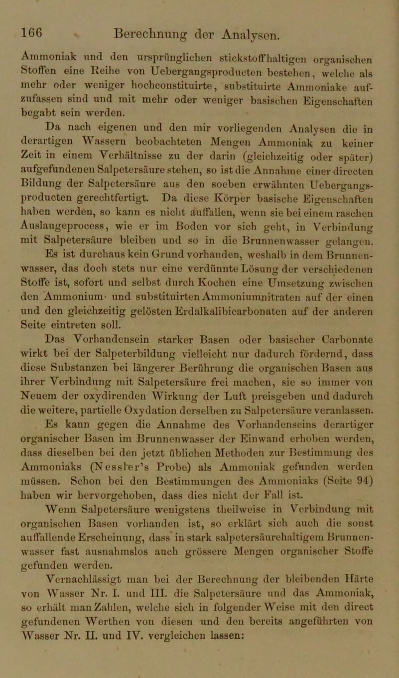 Ainmoniiik und den ursprünglichen stickstoft'haltigen organischen Stoffen eine Reihe von Uebergangsproducten bestehen, welche als mehr oder weniger hochconstituirte, substituirte Aminoniake auf- zufassen sind und mit mehr oder weniger basischen Eigenschaften begabt sein werden. Da nach eigenen und den mir vorliegenden Analysen die in derartigen Wassern beobachteten Mengen Ammoniak zu keiner Zeit in einem Verhältnisse zu der darin (gleich7.eitig oder später) aufgefundenen Salpetersäure stehen, so ist die Annahme einer directen Bildung der Salpetersäure aus den soeben erwähnten Uebergangs- producten gerechtfertigt. Da diese Körper basische Eigenschaften haben werden, so kann es nicht auffallen, wenn sie bei einem raschen Auslaugeprocess, wie er im Boden vor sich geht, in Verbindung mit Salpetersäure bleiben und so in die Brunnenwasser gelangen. Es ist durchaus kein Grund vorhanden, weshalb in dem Brunnen- wasser, das doch stets nur eine verdünnte Lösung der verschiedenen Stoffe ist, sofort und selbst durch Kochen eine Umsetzung zwischen den Ammonium- und substituirten Ammoniumnitraten auf der einen und den gleichzeitig gelösten Erdalkalibicarbonaten auf der anderen Seite eintreten soll. Das Vorhandensein starker Basen oder basischer Carbonate wirkt bei der Salpeterbildung vielleicht nur dadurch fordernd, dass diese Substanzen bei längerer Berührung die organischen Basen aus ihrer Verbindung mit Salpetersäure frei machen, sic so immer von Neuem der oxydirenden Wirkung der Luft preisgeben und dadurch die weitere, partielle Oxydation derselben zu Salpetersäure veranlassen. Es kann gegen die Annahme des Vorh.andenseins derartiger organischer Basen im Brunnenwasser der hlinwand erhoben werden, dass dieselben bei den jetzt üblichen Methoden zur Bestimmung des Ammoniaks (Nessler’s Probe) als Ammoniak gefunden werden müssen. Schon bei den Bestimmungen des Ammoniaks (Seite 94) haben wir hervorgehoben, dass dies nicht der Fall ist. Wenn Salpetersäure wenigstens theilweise in Verbindung mit organischen Basen vorhanden ist, so erklärt sich auch die sonst auffallende Erscheinung, dass in stark salpetersäurehaltigem Brunnen- wasser fast ausnahmslos auch grössere Mengen organischer Stoffe gefunden werden. Vernachlässigt man bei der Berechnung der bleibenden Ifärte von Wasser Nr. I. und III. die Salpetersäure und das Ammoniak, so erhält man Zahlen, welche sich in folgender Weise mit den direct gefundenen Werthen von diesen und den bereits angeführten von Wasser Nr. II. und IV. vergleichen lassen: