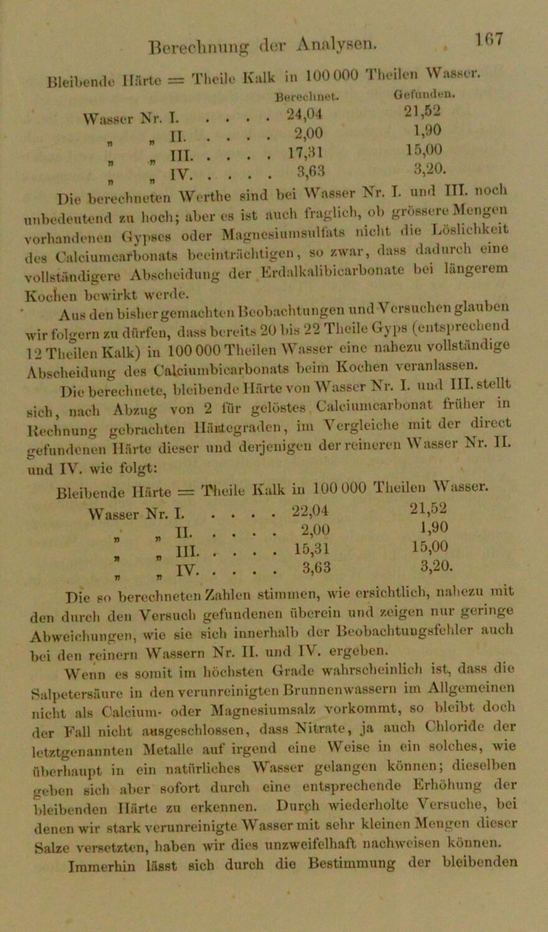 10.7 Hleil.encU' Harte Tlioilo Kalk in 100 000 Tlieilcn Wasstr, Berechnet. üefumlen. Wasser Nr. T 24,04 21,52 „ „II 2,00 1,00 „ m 17,01 15.00 : „ IV 3,63 3,20. Die l.ereclineten Wrrthe sind bei Wasser Nr. T. und III. nocli ut.bedetitend zu l.ocli; aber es ist auch fra-licl., ob grössere Mengen vorbandenen Gyj.ses oder Magnosiuinsulfals mclit die Löslichkeit des Calciumcarbonats beeinträclitigen, so zwar, dass dadurch eine vollständit?ore Absclieidung der Erdalkalibicarbonate bei längeieni Kochen bewirkt werde. Aus den bisher gemachten Beobachtungen und Versuchen glauben wir folgern zu dürfen, dass bereits 20 bis 22 Theile Gyps (entsprechend 12TheilenKalk) in 100 000 Theilen Wasser eine nahezu vollständige Abscheidung des Calciumbicarbonats beim Kochen veranlassen. Die berechnete, bleibende Härte von Wasser Nr. I. und III. stellt sich, nach Abzug von 2 für gelöstes Calciunicarbunat früher in Kechnung gebrachten lläivtegraden, im Vergleiche mit der direct gefundenen Härte dieser und derjenigen der reineren Wasser Nr. II. und IV. wie folgt: Bleibende Härte = Theile Kalk in 100 000 Theilen V asser. Wasser Nr. 1 22,04 21,52 „ „II 2,00 1,90 „ „ III 15,31 15,00 „ „IV 3,63 3,20. Die so berechneten Zahlen stimmen, wie ersichtlich, nahezu mit den dnrcli den Versuch gefundenen überein und zeigen nur geringe Abweicliungen, wie sie sich innerhalb der Beobachtuugsfehler auch bei den reinem Wassern Nr. II. und IV. ergeben. Wenn es somit im höchsten Grade wahrscheinlich ist, dass die Salpetersäure in den verunreinigten Brunnenwassern im Allgemeinen nicht als Calcium- oder IMagnesiumsalz vorkommt, so bleibt doch der Fall nicht ausgeschlossen, dass Nitrate, ja auch Chloride <ler letztgenannten Metalle auf irgend eine Weise in ein solches, wie überhaupt in ein natürliches Wasser gelangen können; dieselben geben sich aber sofort durch eine entsprechende Erhöhung der bleibenden Härte zu erkennen. Durph Aviedcrholte Versuche, bei denen wir stark verunreinigte Wasser mit sehr kleinen Mengen dieser Salze versetzten, haben wir dies unzweifelhaft nachweisen können. Immerhin lässt sich durch die Bestimmung der bleibenden