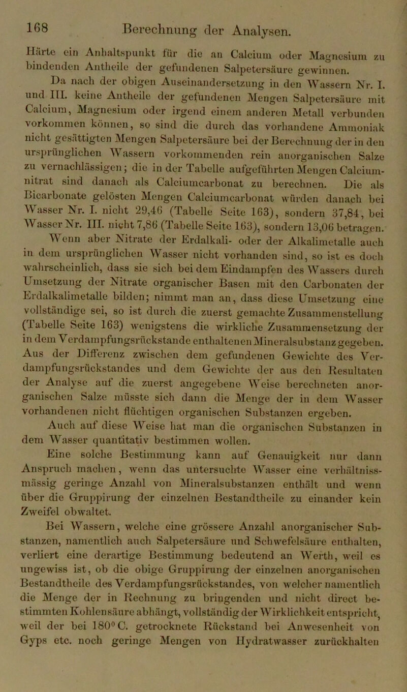 Halte ein Anhaltspunkt tür die an Calcium oder Magnesium zu biudemlen Autheile dei’ gefundenen Salpetersäure gewinnen. Da nach der obigen Auseinandersetzung in den Wassern Nr. I. und III. keine Autheile der gefundenen Mengen Salpetersäure mit Calcium, Magnesium oder irgend einem anderen Metall verbunden Vorkommen können, so sind die durch das vorhandene Ammoniak nicht gesättigten Mengen Salpetersäure bei der Berechnung der in den ursjjrünglichen M assern vorkomnieuden rein anorganischen Salze zu vernachlässigen; die in der Tabelle aufgeführten Mengen Calcium- nitrat sind danach als Calciumcarbonat zu berechnen. Die als Bicarbonate gelösten Mengen Calciumcarbonat würden danach bei Wasser Nr. I. nicht 29,46 (Tabelle Seite 163), sondern 37,84, bei ^Vasscr Jsr. III. nicht /,8b (labelle Seite 163), sondern 13,06 betragen. Wenn aber Nitrate der Erdalkali- oder der Alkalimetalle auch in dem ursjirünglichen Wasser nicht vorhanden sind, so ist es doch wahrscheinlich, dass sie sich bei dem Eindampfen des Wassers durch Umsetzung der Nitrate organischer Basen mit den Carbonaten der Erdalkalimetalle bilden; nimmt man an, dass diese Umsetzung eine vollständige sei, so ist durch die zuerst gemachte Zusammenstellung (labelle Seite 163) wenigstens die wirkliche Zusammensetzung der in dem Verdampfungsrückstande enthaltenen Mineralsubstanz gegeben. Aus der Differenz zwischen dem gefundenen Gewichte des Ver- dampfungsrückstandes und dem Gewichte der aus den llesullaten der Analyse auf die zuerst angegebene Weise berechneten anor- ganischen Salze müsste sich dann die Menge der in dem Wasser vorhandenen nicht flüchtigen organischen Substanzen ergeben. Auch auf diese Weise hat man die organischen SubsUinzen in dem Wasser quantitativ bestimmen wollen. Eine solche Bestimmung kann auf Genauigkeit nur dann Anspruch machen, wenn das untersuchte Wasser eine verhältniss- mässig geringe Anzahl von JMineralsubstanzen enthält und wenn über die Gruppirung der einzelnen Bestandtheile zu einander kein Zweifel obwaltet. Bei Wassern, welche eine grössere Anzahl anorganischer Sub- stanzen, namentlich auch Salpetersäure und Schwefelsäure enthalten, verliert eine derartige Bestimmung bedeutend an Werth, weil es ungewiss ist, ob die obige Gruppirung der einzelnen anorganischen Bestandtheile des Verdampfungsrückstandes, von welcher namentlich die Menge der in Rechnung zu bringenden und nicht direct be- stimmten Kohlensäure abhängt, vollständig der Wirklichkeit entspricht, weil der bei 180° C. getrocknete Rückstand bei Anwesenheit von Gyps etc. noch geringe Mengen von Hydratwasser zurückhalten