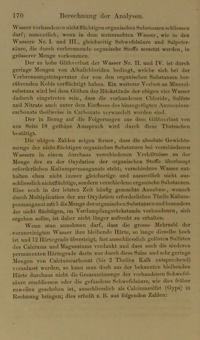 Wasser vorliajideiien niclitflüchtigeii organischen Substanzen sdiliessen darf; namentlich, wenn in dem untersuchten Wasser, wie in den Wassern Nr. I. und III,, gleichzeitig Schwefelsäure und Salpeter- säure, die durch verbrennende organische Stoffe zersetzt werden, in grösserer Menge Vorkommen. Der zu hohe Glühveilust der Wasser Nr. II. und IV. ist durch geringe IMengen von Alkalichloriden bedingt, welche sieh bei der Vcrbrenmmgstemperatur der von den organischen Substanzen her- röhrenden Kohle verflüchtigt haben. Ein weiterer Verlust an iNIincral- substanz wird bei dem Glühen der Rückstände der obigen vier Wasser dadurch eingetreten sein, dass die vorhandenen Chloride, Sulfate und Nitrate auch unter dem Einflüsse des hinzugefügten vVmmoninm- carbonats theilweise in Carbonate verwandelt worden sind. Der in Bezug auf die Folgerungen aus dem Glühverlust von uns Seite 18 gethäne Ausspruch wird durch diese Thatsachen bestätigt. Die obigen Zahlen zeigen ferner, dass die absolute Gewichts- menge der nicht flüchtigen organischen Substanzen bei verschiedenen Wassern in einem durchaus verschiedenen Verhältnisse zu tler JMenge des zu der Oxydation der organischen Stoffe überhaupt erforderlichen Kaliumpermanganats steht; verschiedene Wasser ent- halten eben nicht immer gleichartige und namentlich nicht aus- schliesslich nichtflüchtige, sondern verschiedene organische Substanzen. Eine noch in der letzten Zeit häufig gemachte Annahme, wonach durch Midtiplication der zur Oxydation erforderlichen Theile Kalium- permanganat rnit5 die Menge der organischen Substanzen undbesonders Jer nicht flüchtigen, im Verdampfungsröckstande vorhandenen, sich ergeben sollte, ist daher nicht länger aufrecht zu erhalten. Wenn man annchmen darf, dass die grosse JVIehrzahl der verunreinigten Wasser ihre bleibende Härte, so lange dieselbe hoch ist und 12 Härtegrade übersteigt, fast ausschliesslich gelösten Sulfaten des Calciums und Magnesiums verdankt und dass auch die niederen permanenten Härtegrade darin nur durch diese Salze und sehr geringe Mengen von Calciumcarbonat (bis 2 Thoilen Kalk entsjirechend) veranlasst werden, so kann man doch aus der bekannten bleibenden Härte durchaus nicht die Gesammtmenge der vorhandenen Schwefel- säure erschliessen oder die gefundene Schwefelsäure, wie dies früher zuweilen geschehen ist, ausschliesslich als Calciumsulfat (Gyps) in Rechnung bringen; dies erhellt z. B. aus folgenden Zahlen: