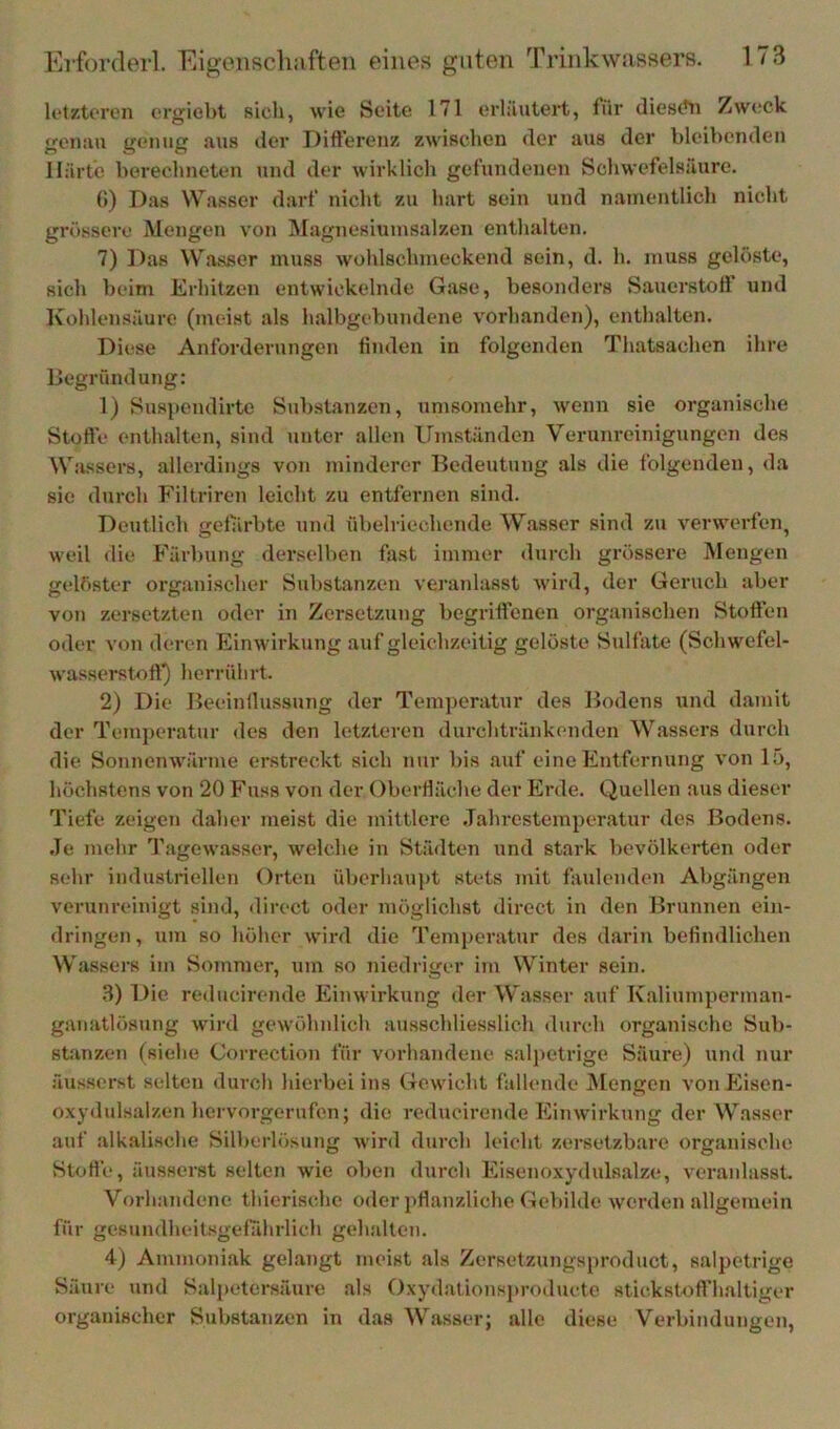 letzteren crgiebt sich, wie Seite 171 erläutert, für diesetn Zweck genau genug aus der Difterenz zwischen der aus der bleibenden Härte berechneten und der wirklich gefundenen Schwefelsäure. 0) Das Wasser darf nicht zu hart sein und namentlich nicht grössere Mengen von Magnesiumsalzen enthalten. 7) Das Wasser muss wohlschmeckend sein, d. h. muss gelöste, sich beim Erhitzen entwickelnde Gase, besonders Sauerstoff und Kohlensäure (meist als halbgebundene vorhanden), enthalten. Diese Anforderungen tiiulen in folgenden Thatsachen ihre Begründung: 1) Susjiendirte Substanzen, umsomehr, wenn sie organische Stoffe enthalten, sind unter allen Umständen Verunreinigungen des Wassers, allerdings von minderer Bedeutung als die folgenden, da sie durch Filtriren leicht zu entfernen sind. Deutlich gefärbte und übelriechende Wasser sind zu verwerfen, weil die Färbung derselben fost immer durch grössere Mengen gelöster organischer Substanzen veranlasst wird, der Geruch aber von zersetzten oder in Zersetzung begriffenen organischen Stoffen oder von deren Einwirkung auf gleichzeitig gelöste Sulfate (Schwefel- wasserstoft) herrülirt. 2) Die Beeinilussung der Temperatur des Bodens und damit der Temperatur des den letzteren durchtränkonden Wassers durch die Sonnenwärme erstreckt sich nur bis auf eine Entfernung von 15, höchstens von 20 Fuss von der Oberfläche der Erde. Quellen aus dieser Tiefe zeigen daher meist die mittlere .Tahrestemperatur des Bodens. Je mehr Tagowasser, welche in Städten und stark bevölkerten oder sehr industriellen Orten üborhau])t stets mit faulenden Abgängen verunreinigt sind, direct oder möglichst direct in den Brunnen ein- dringen, um so höher wird die Temperatur des darin befindlichen Wassers im Sommer, um so niedriger im Winter sein. 3) Die reducirende Einwirkung der Wasser auf Kaliumperman- ganatlösung wird gewöhnlich ausschliesslich durch organische Sub- stanzen (siehe Correction für vorhandene salpetrige Säure) und nur äusserst selten durch hierbei ins Gewicht fallende JMengen von Eisen- oxydulsalzen hervorgerufen; die reducirende Einwirkung der Wasser auf alkalische Silberlösung wird durch leicht zersetzbare organische Stofle, äusserst selten wie oben durch Eisenoxydulsalze, veranlasst Vorhandene thierischc oder pflanzliche Gebilde werden allgemein für gesundheitsgefahrlich gehalten. 4) Ammoniak gelangt tneist als Zersetzungsproduct, salpetrige Säure und Salpetersäure als Oxydalionsjtroducte stickstoffhaltiger organischer Substanzen in das Wasser; alle diese Verbindungen,