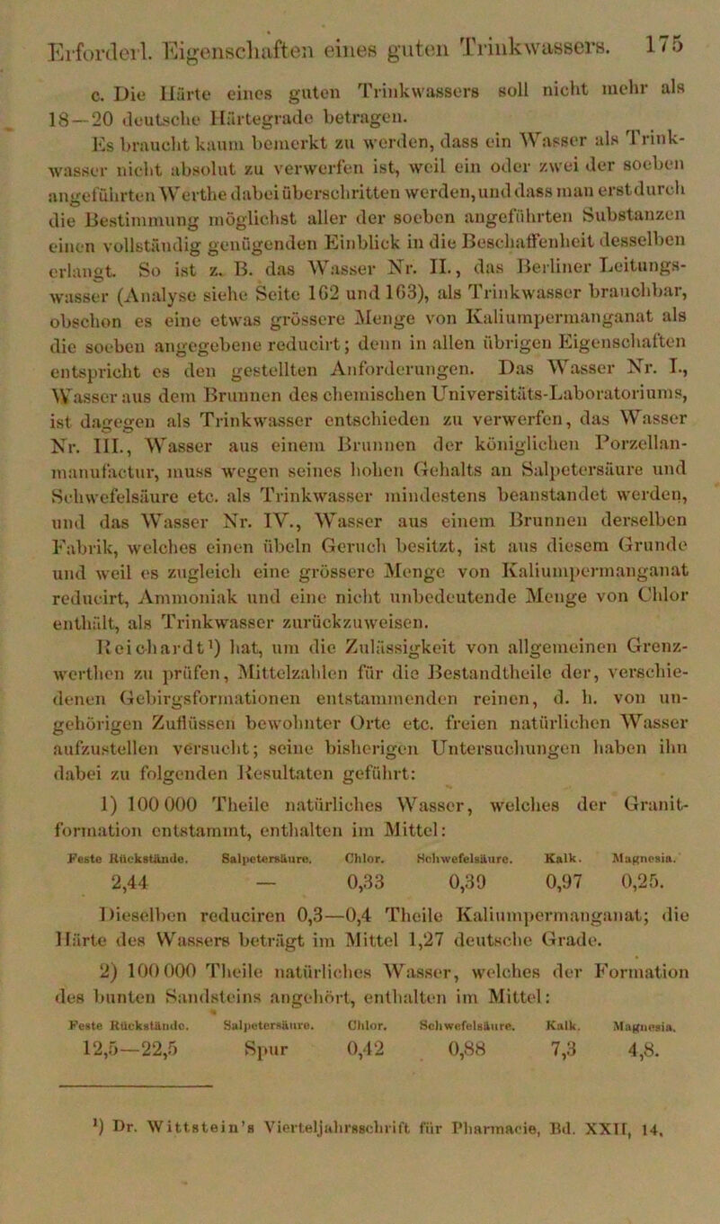 Kiforderl. Ei<i;onscliufteii eiiiefi guten Triiikwassers. c. Die Härte eines guten Trinkwassers soll niclit mehr als 18 — 20 deuLsche Härtegrade betragen. Hs braucht kaum bemerkt zu worden, dass ein Wasser als Trink- wasser nicht absolut zu verwerfen ist, weil ein oder zwei der soeben angeführten Werthe dabei überschritten werden, und dass man erstdurch die Be.stimmnng möglichst aller der soeben angeführten Substanzen einen vollständig genügenden Einblick in die BesehatFeidieit desselben erlangt. So ist z. B. das Wasser Xr. II., das Berliner Leitungs- wasser (Analyse siehe Seite 1G2 und 103), als 1 rinkwasser brauchbai, obschon es eine etwas grössere iNIenge von Kaliumpermanganat als die soeben angegebene reducirt; denn in allen übrigen Eigenschaften entspricht es den gestellten Anforderungen. D.as Wasser Xr. I., Wasser aus dem Brunnen des chemischen Universitäts-Laboratoriums, ist d.agegen als Trinkwasser entschieden zu verwerfen, das Wasser Xr. HL, Wasser aus einem Brunnen der königlichen Porzellan- manufactur, muss wegen seines hohen (lehalts an Salj)etersäure und Schwefelsäure etc. als Trinkwasser mindestens beanstandet werden, und das Wasser Xr. IV., Wasser aus einem Brunnen derselben Fabrik, welches einen Übeln Geruch besitzt, ist ans diesem Grunde und weil es zugleich eine grössere iMenge von Kaliumpermanganat reducirt, Ammoniak und eine nicht unbedeutende Menge von Chlor enthält, als Trinkwasser zurückzuweisen. l’oicbardt’) hat, um die Zulässigkeit von allgemeinen Grenz- werthen z\i jwüfen, Miltelzahlcn für die Bestandtheile der, verschie- denen Gebirgsformationen entstammenden reinen, d. h. von un- gehörigen Zuflüssen bewohnter Orte etc. freien natürlichen Wasser aufzu.«tellen versucht; seine bisherigen Untersuchungen haben ihn dabei zu folgenden Resultaten geführt: 1) 100 000 Theilc natürliches Wasser, welches der Granit- formation entstammt, enthalten im Mittel: i>'este HttcksUiiule. Salpetersäure. Chlor. Schwefelsäure. Kalk. MaKnesia. 2,44 — 0,33 0,39 0,97 0,2ö. Dieselben reduciren 0,3—0,4 Theilc Kalium])ermanganat; die Härte des Was.sers beträgt im Mittel 1,27 deutsche Grade. 2) 100 000 Theile n.atürliches Wasser, welches der Formation des bunten Sandsteins angehört, enthalten im Mittel: Feste KUckatämle. Sall)eter«äure. Chlor, Schwefelsäure. Kalk. Ma|{uesia. 12,5—22,.5 Sjmr 0,42 0,88 7,3 4,8. ’) Dr. WittBtein’a Vierteljiihrssclirift, für T’lmrtnacie, Hd. XXlt, 14.