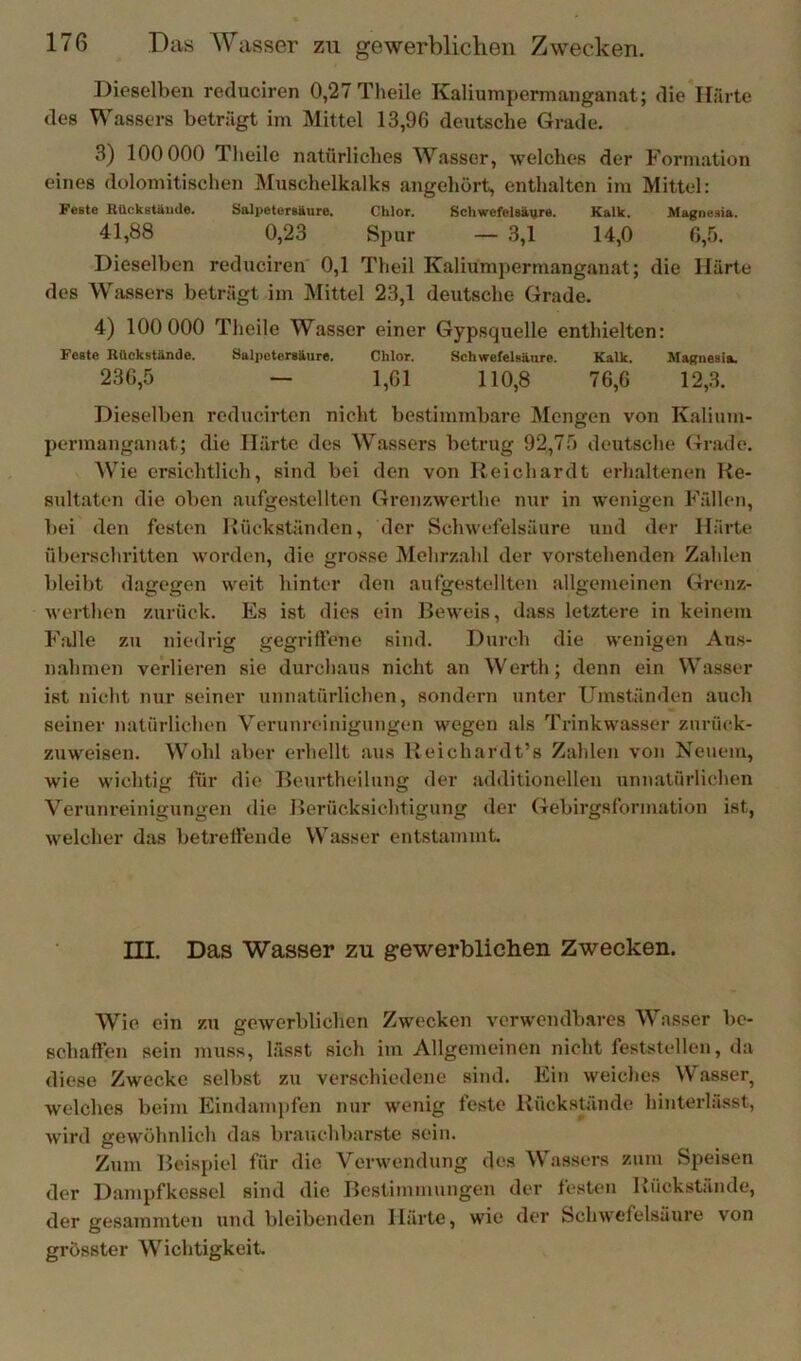 Dieselben reduciren 0,27 Theile Kaliumpermanganat; die Härte des Wassers beträgt im Mittel 13,96 deutsche Grade. 3) 100 000 Theile natürliches Wasser, welches der F ormation eines dolomitischen Muschelkalks angehört, enthalten im Mittel: Feste BUckstäude. Salpetersäure. Chlor. Schwefelsäure. Kalk. Magnesia. 41,88 0,23 Spur — 3,1 14,0 6,5. Dieselben reduciren 0,1 Theil Kaliumpermanganat; die Härte dos Wassers beträgt im Mittel 23,1 deutsche Grade. 4) 100 000 Theile Wasser einer Gypsquelle enthielten: Feste Rückstände. Salpetersäure. Chlor. Schwefelsäure. Kalk. Magnesia. 236,5 — 1,61 110,8 76,6 12,3. Dieselben reducirten nicht bestimmbare Mengen von Kalium- permanganat; die Härte des Wassers betrug 92,75 deutsche Grade. Wie ersichtlich, sind bei den von Reichardt erhaltenen Re- sultaten die oben aufgestellten Gren/.werthe nur in wenigen Fällen, bei den festen Rückständen, der Schwefelsäure und der Härte überschritten worden, die grosse Mehrzahl der vorstehenden Zahlen bleibt dagegen weit hinter den aufgestellten allgemeinen Grenz- werthen zurück. Es ist dies ein Beweis, dass letztere in keinem Falle zu niedrig gegriffene sind. Durch die wenigen Au.s- n.ahmen verlieren sie durch.aus nicht an Werth; denn ein Wasser ist nicht nur seiner unnatürlichen, sondern unter Umständen auch seiner natürlichen Verunreinigungen wegen als Trinkwasser zurück- zuweisen. Wohl aber erhellt aus Reichardt’s Zahlen von Neuem, wie wichtig für die Beurtheilung der additionelleu unnatürlichen Verunreinigungen die Berücksichtigung der Gebirgsformation ist, welcher das betreffende W^asser entstammt. III. Das Wasser zu gewerblichen Zwecken. Wie ein zu gewerblichen Zwecken verwendbares Wasser be- schaffen sein muss, lässt sich im Allgemeinen nicht feststellen, da diese Zwecke selbst zu verschiedene sind. Ein weiches Wasser, welches beim Eindampfen nur wenig feste Rückstände hinterlässt, wird gewöhnlich das brauchbarste sein. Zum Beispiel für die Verwendung des Wassers zum Speisen der Dampfkessel sind die Bestimmungen der festen Rückstände, der gesammten und bleibenden Härte, wie der Schwefelsäure von grösster Wichtigkeit