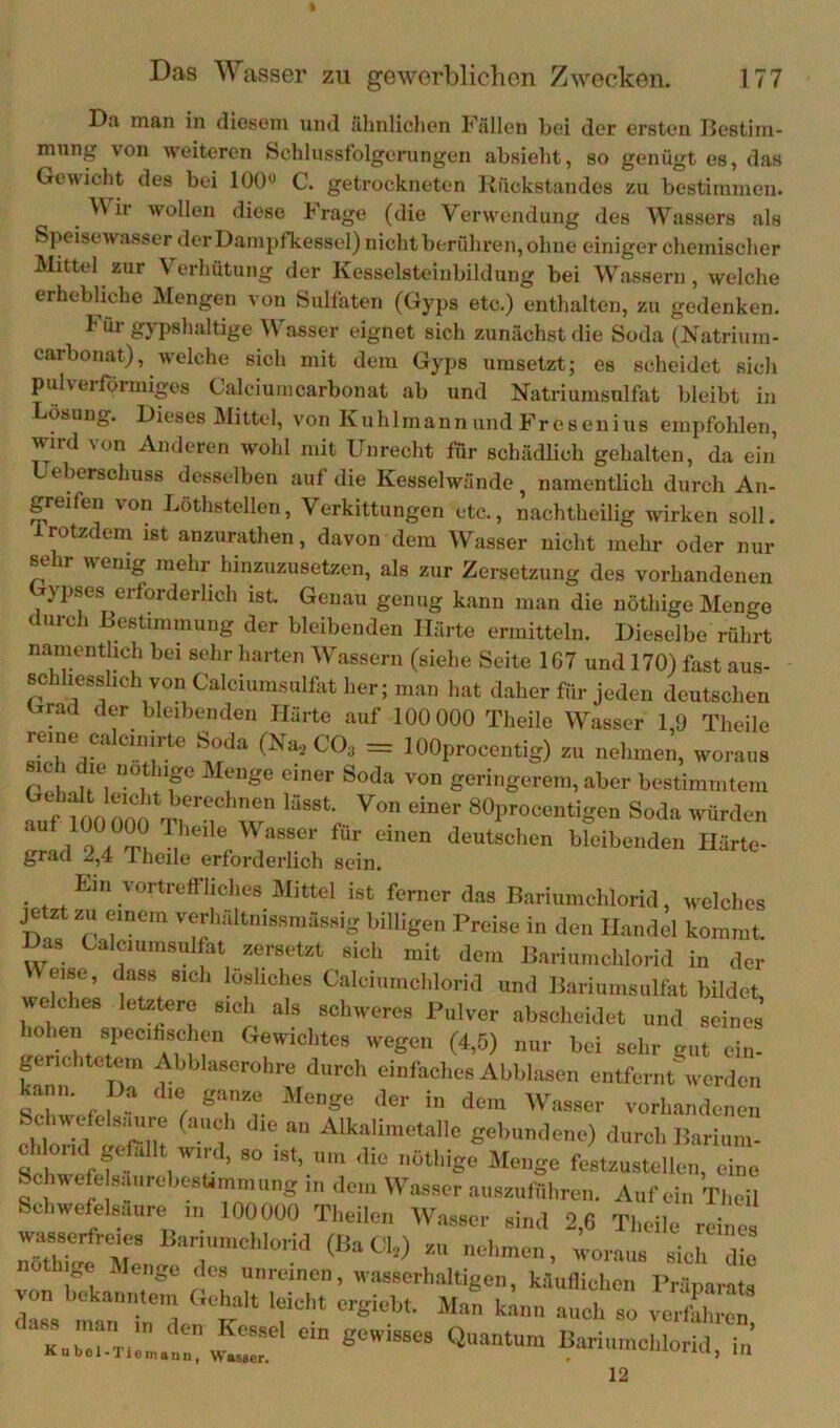 Da man in diosein und ähnlichen Fällen bei der ersten IJcstim- mnng von weiteren Schlusstolgerungen absieht, so genügt es, das Gewicht des bei 100« C. getrockneten Rückstandes zu bestimmen. ^ Wir wollen diese Frage (die Verwendung <les AVassers als Speisewasser der Dampfkessel) nicht berühren, ohne einiger chemischer Mittel zur Verhütung der Kesselsteiubildung bei Wassern, welche erhebliche Alengen von Sulfaten (Gyps etc.) enthalten, zu gedenken. i' ur gypshaltige AVasser eignet sich zunächst die Soda (Natrium- carbonat), welche sich mit dem Gyps umsetzt; es scheidet sich pulverfbrmiges Calciumcarbonat ab und Natriumsnlfat bleibt in Lösung. Dieses Älittel, von Knhlmannund Fresenius empfohlen, wird von Anderen wohl mit Unrecht für schädlich gehalten, da ein eberschuss desselben auf die Kesselwände ^ namentlich durch An- greifen von Löthstellen, Verkittungen etc., nachtheilig wirken soll, irotzdem ist anzurathen, davon dem AA^asser nicht mehr oder mu- st ir wenig mehr hinzuzusetzen, als zur Zersetzung des vorhandenen ypses erforderlich ist Genau genug kann man die nöthige Menge durch Bestimmung der bleibenden Härte ermitteln. Dieselbe rührt namentlich bei sehr harten AVassern (siehe Seite 1G7 und 170) fast aus- ßchhesslich von Calciunnsulfat her; man hat d.aher für jeden deutschen trrad der bleibenden Härte auf 100 000 Theilo AA^asser 1,9 Theile reine calcinirte Soda (Na-, CO3 = lOOprocentig) zu nehmen, woraus sich die notlnge Menge einer Soda von geringerem, aber bestimmtem ?ut K 0 80procentigcn Soda würden 1 9.1 mi, deutschen bleibenden Härte- grad 2,4 Theile erforderlich sein. Ein vortrefflielies Mittel ist ferner das liarinmdilorid, »elclies jem zu einem verliältnissniässig billigen Preise iii den Handel kommt Das Caleiumsullat sersetst sich mit den. IJariitiitclilorid in der Heise, da», sich lösliche. Calci,imchlorid und liariiimsiilfat bildet, welche» letztere »ich als schweres Palver abscheidet „nd »eines lohen siiecihsc ien Gewichtes wegen (4,5) nur bei »ehr gut ein- terichtctem cMiblasorolire durch einfache» Abblasen entfernt'werden kann. Da die ganae Menge der in dem Wasser vorhandiit bcliwefelsimre (aiicl, die an Alkalimetalle gebundene) durch Barium- 1 t geßllt wird, so ist, um die nöthige Menge festzustcllen, eine Sc iwefe saiircbesummung in den, Wasser auaauffiliren. Auf ein Theil Schwefeleaure „1 100000 Theile,, Wasser sind 2,C Theile reines wasserfreie, Bariumehlorid (liacy an nehme,,, woraus »ich die nöthige Menge des unreinen, wasserhaltigen, käuflichen Präparats Z, n,an'ir'; t?'* ’f'* verfahren, «-i„,„chiorid, i,; 12