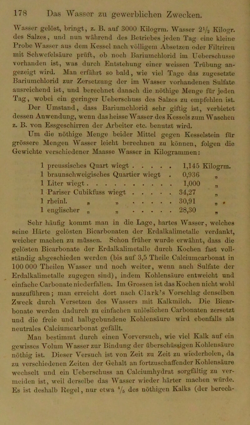 Wasser gelöst, bringt, z. B. auf 3000 Kilogrm, Wasser 21/2 Kilogr. des Salzes, und nun während des Betriebes jeden Tag eine klehie Probe Wasser aus dem Kessel nach völligem Absetzen oder Filtrireu mit Scliwefelsäure prüft, ob noch Bariumchlorid im Ueberschusse vorhanden ist, was durch Entstehung einer weissen Trübung an- gezeigt wird. Man erfährt so bald, wie viel Tage das zugesetzte Bariumchlorid zur Zersetzung der im Wasser vorhandenen Sulfate ausreichend ist, und berechnet danach die nöthige Menge für jeden Tag, wobei ein geringer Ueberschuss dos Salzes zu empfelilen ist. Der Umstand, dass Baiäumchlorid sehr giftig ist, verbietet dessen Anwendung, wenn das heisse Wasser des Kessels zum Waschen z. B. von Essgeschirren der Arbeiter etc. benutzt wird. Um die nöthige Menge beider Mittel gegen Kesselstein für grössere Mengen Wasser leicht berechnen zu können, folgen die Gewichte verschiedener Maasse Wasser in Kilogrammen: 1 preussisches Quart wiegt . . . . 1 braunschweigisches Quartier wiegt 1 Liter wiegt 1 Pariser Cubikfuss wiegt . . . . 1 rheinl. „ „ . . . . 1 englischer „ „ . . . . 1,145 Kilogrm. 0,936 „ 1,000 34,27 30,91 „ , 28,30 Sehr häufig kommt man in die Lage, hartes Wasser, welches seine Härte gelösten Bicarbouaten der Erdalkalimetalle verdankt, weicher machen zu müssen. Schon früher wux'de erwähnt, dass die gelösten Bicarbonate der Erdalkalimetalle durch Kochen fast voll- ständig abgeschieden werden (bis auf 3,5 Theile Calciumcarbonat in 100 000 Theilen Wasser und noch weiter, wenn auch Sulfate der Erdalkalimetalle zugegen sind), indem Kohlensäure entweicht und einfache Carbonate niederfallen. Im Grossen ist das Kochen nicht wohl auszuführen; man erreicht dort nach Clark’s Vorschlag denselben Zweck durch Versetzen des Wassers mit Kalkmilch. Die Bicar- bonate werden dadurch zu einfachen unlöslichen Carbonaten zersetzt und die freie und halbgebundene Kohlensäure wird ebenfalls als neutrales Calciumcarbonat gefällt. Man bestimmt durch einen Vorversuch, wie viel Kalk auf ein gewdsses Volum Wasser zur Bindung der überschüssigen Kohlensäure nöthig ist. Dieser Versuch ist von Zeit zu Zeit zu wiederholen, da zu verschiedenen Zeiten der Gehalt an fortzuschaffender Kohlensäure wechselt und ein Uebei-schuss an Calciuinhydrat sorgfältig zu ver- meiden ist, weil derselbe das Wasser v'ieder härter machen würde. Es ist deshalb Regel, nur etwa Vs des nöthigen Kalks (der berech-