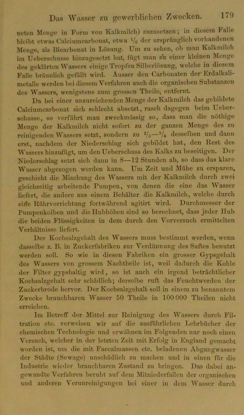 noton jMoucjc in form von Iviilkinik'li) zuzuscitzcn ; in dioscin lalle bleibt etwas Calciumcarbonat, etwa Vß ursprünglich vorhandenen Menge, als Hicarbonat in Lösung. Um zu sehen, ob man Kalkmilch im Ueberschusse hinzugesetzt hat, fügt man zu einer kleinen Meiige des geklärten Wassers einige Tropfen Silherlösung, welche in diesem Falle bräunlich gelallt wird. Ausser den Carbonaten der Erdalkali- metalle werden bei diesem Verfahren auch die organischen Substanzen des Wassers, wenigstens zum grossen Theile, entfernt. l)a bei einer unzureichenden Älenge der Kalkmilch das gebildete Calciumcarbonat sich schlecht absetzt, rasch dagegen beim Ueber- schusso, so verfährt man zweckmässig so, dass man die nöthige aienge der Kalkmilch nicht sofort zu der ganzen Menge des zu reinigenden Wassers setzt, sondern zu 2/3—®/4 desselben und dann erst, nachdem der Niederschlag sich gebildet hat, den Rest des Wassers hinzulügt, um den Ueberschuss des Kalks zu beseitigen. Der Niederschlag setzt sich dann in 8—12 Stunden ab, so dass das klare Wasser abgezogen werden kann. Um Zeit und Mühe zu ersparen, geschieht die Mischung des Wassers mit der Kalkmilch durch zwei gleichzeitig arbeitende Pumpen, von denen die eine das ^Vasser liefert, die andere aus einem Behälter die Kalkmilch, welche durch eirfe Rührvorrichtung fortwährend agitirt wird. Durchmesser der Pumpenkolben und die Hubhöhen sind so berechnet, dass jfeder Hub die beiden Flüssigkeiten in dem durch den Vorversuch ermittelten Verhältnisse liefert. Der Kochsalzgchalt des Wassers muss bestimmt werden, wenn dasselbe z. B. in Zuckerfabriken zur Verdünnung des Saftes benutzt werden soll. So wie in diesen Fabriken ein grosser Gypsgehalt des Wassers von grossem Nachtheile ist, weil dadurch die Kohle der Filter gypshaltig wird, so ist auch ein irgend beträchtlicher Kochsalzgehalt sehr schädlich; derselbe ruft das Feuchtwerden der Zuckerbrode hervor. Der Kochsalzgehalt soll in einem zu benanntem Zwecke brauchbaren Wasser 50 Theile in 100 000 Theilen nicht erreichen. Im Betreff der Älittel zur Reinigung des Wassers durch Fil- tration etc. verweisen wir auf die ausführlichen Lehrbücher der chemischen Technologie und erwähnen im Folgenden nur noch einen Versuch, welcher in der letzten Zeit mit Erfolg in England gemacht worden ist, um die mit Faecalmassen etc. heladenen Abgangwasser der Städte (Sewage) unschädlich zu machen und in einen für die Industrie wieder Vn’auchbaren Zustand zu bringen. Das dabei an- gewandte Verfahren beruht auf dem Mitniederfallen der organischen und anderen Verunreinigungen bei einer in dem Wasser durch