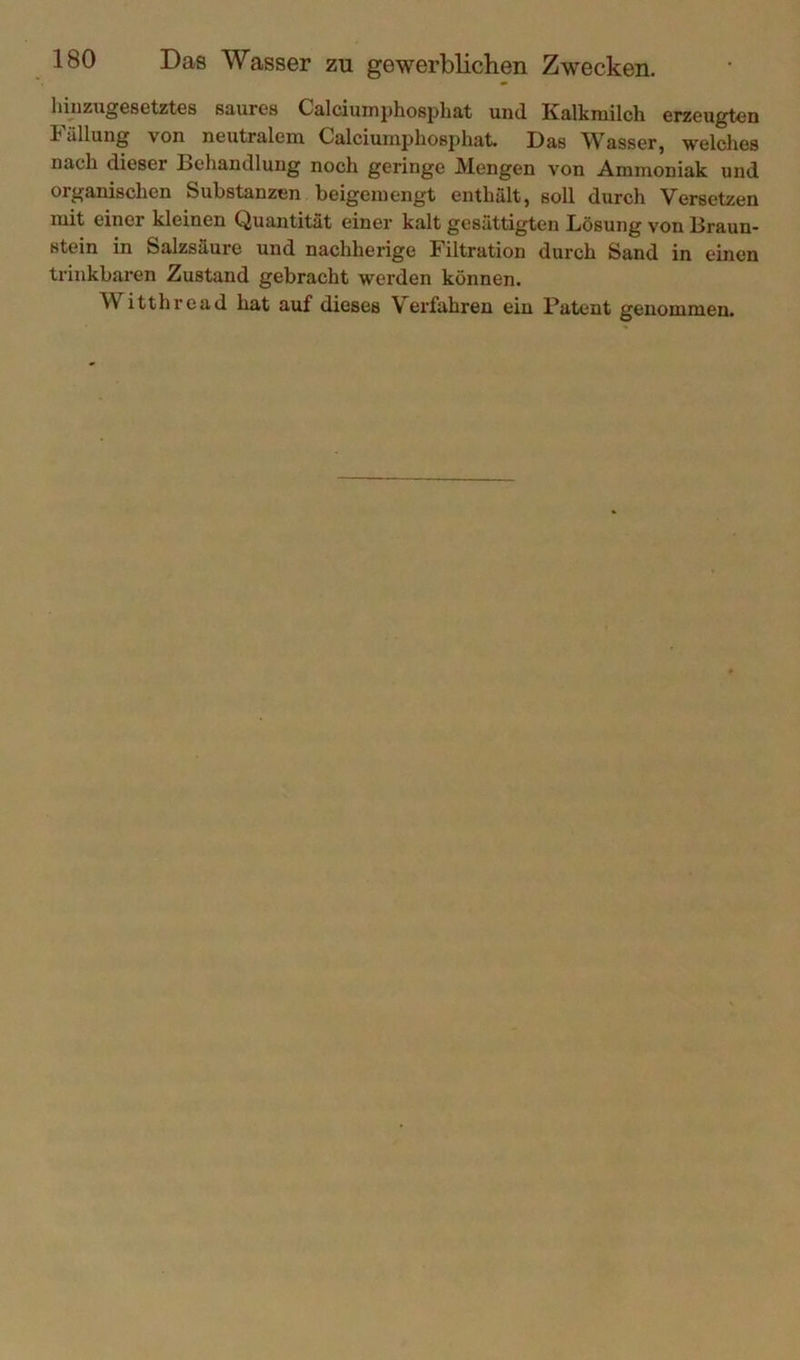 hnizugesetztes säur6s Calciumphosphat und. Kalkmilch erzeugten 1 ällung von neutralem Calciumphosphat. Das W^asser, welches nach dieser Behandlung noch geringe Mengen von Ammoniak und organischen Substanzen beigemengt enthält, soll durch Versetzen mit einer kleinen Quantität einer kalt gesättigten Lösung von Braun- stein in Salzsäure und nachherige Filtration durch Sand in einen trinkbaren Zustand gebracht werden können. Witthi'cad hat axif dieses Verfahren ein Patent genommen.