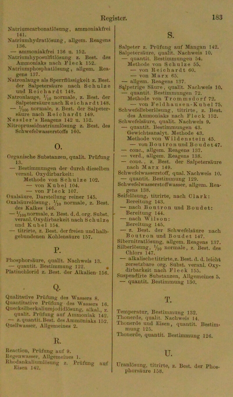 Natriunicarbonatlösung, ammoniakfrei Ul. Natriumhydratlösung, allgem. Reagens 136. — ammoniakfrei 136 u. 152. Natriumhyposulfttlösung z. Best, des Ammoniaks uacli Fleck 152. Natriumphosphatlösung, allgem. Rea- gens 137. Natronlauge als Sperrflüssigkeit z. Best, der Salpetersäure nach Schulze und Reichardt 148. Natronlauge, Vio normale, z. Best, der Salpetersäure nach R e i c h a r d 1148. — Vioo normale, z. Best, der Salpeter- säure nach Reich ardt 149. Nessler’a Reagens 142 u. 152. Nitroprnssidnatriumlösung z. Best, des Schwefelwasserstotfs 160. o. Organische Substanzen, qualit. Prüfung 13. — Bestimmungen der durch dieselben veranl. Oxydirbarkeit: Methode von Schulze 102. — von Kuhei 104. — von Fleck 107. Oxalsäure, Darstellung reiner 145. Oxalsäurelösung, Yjq normale, z. Best. des Kalkes 146. — ViooDormale, z. Best. d.d. org. Suhst. veranl. Oxj dirbarkeit nach Schulze und Kuhei 154. — titrirte, z. Best, der freien und halb- gebundenen Kohlensäure 157. P. Phosphorsäure, qualit. Nachweis 13. — quantit. Bestimmung 122. ^ Platinchlorid z. Best, der Alkalien 156. Q. Qualitative Prüfung des Wassers 8. Quantitative Prüfung des Wassers 16. Quecksilberkaliumjodidlösung, alkal., z. qualit. Prüfung auf Ammoniak l’42. — z. quantit. Best, des Ammoniaks 152. Quellwasser, Allgemeines 2. K. Reaetiou, Prüfung auf 9. Kegeiiwasser, Allgemeines 1. Rhodankaliuinlösung z. Prüfung auf Eisen 142. S. Salpeter z. Prüfung auf Mangan 142. Salpetersäure, qualit. Nachweis 10. — quantit. Bestimmungeu 54. Methode von Schulze 55. — von Reichardt 60. — von Marx 65. — allgem. Reagens 137. Salpetrige Säure, qualit. Nachweis 10. — quantit. Bestimmungen 72. Methode von T r o m m s d o r f 72. — von F e 1 d h a u 8 e n - K u b e 1 75. Sclnvefelleberlösung, titrirte, z. Best. des Ammoniaks nach Fleck 152. Schwefelsäure, qualit. Nachweis 9. — quantit. Bestimmungen 43. Gewichtsanal3 t. Methode 43. Methode von Wildenstein 45. — von B o u t r o n und B o u d e 147. — couc., allgem. Reagens 137. — verd., allgem. Reagens 138. — cono., z. Best, der Salpetersäure nach Marx 149. Schwefelwasserstoff, quäl. Nachweis 10. — quantit. Bestimmung 129. Schwefelwasserstotfwasser, allgem. Rea- gens 138. Seifelösung, titrirte, nach Clark: Bereitung 143. — nach Boutron und Boudet: Bereitung 144. — nach Wilson: Bereitung 145. — z. Best, der Schwefelsäure nach Boutron und Boudet 147. Sibernitratlösung, allgem. Reagens 137. Silberlösung, %o normale, z. Best, des Chlors 147. — alkalische titrirte, z. Best. d. d. leicht zersetzbare org. Subst. veranl. Oxy- dirbarkeit nach Fleck 155. Suspendirte Substanzen, Allgemeines 5. — quantit. Bestimmung 130. T. Temperatur, Be.stimmung 132. Thouerde, qualit. Nachweis 14. Thouerde und Eisen, quantit. Bestim- mung 125. Thonerde, quantit. Besthnmuug 126. u. Uranlösung, titrirte, z. Best, der Phos- phorsäure 158.