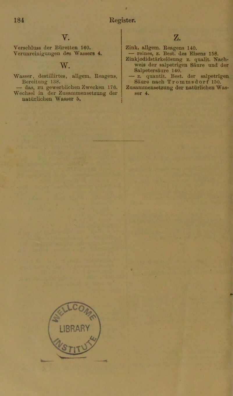 V. Verschluss der Büretten 160. Verunremigougen des Wassers 4. w. Wasser, destillirtes, allgem. Eeagens, Bereitung 138. — das, zu gewerblichen Zwecken 176. Wechsel in der Zusammensetzung der natürlichen Wasser 5. z. Zink, allgem. Eeagens 140. — reines, z. Best, des Eisens 158. Zinkjodidstärkelösung z. quaht. Nach- weis der salpetrigen Säure und der Salpetersäure 140. — z. quantit. Best, der salpetrigen Säure nach Trommsdorf 150. Zusammensetzung der natürhehen Was- ser 4.