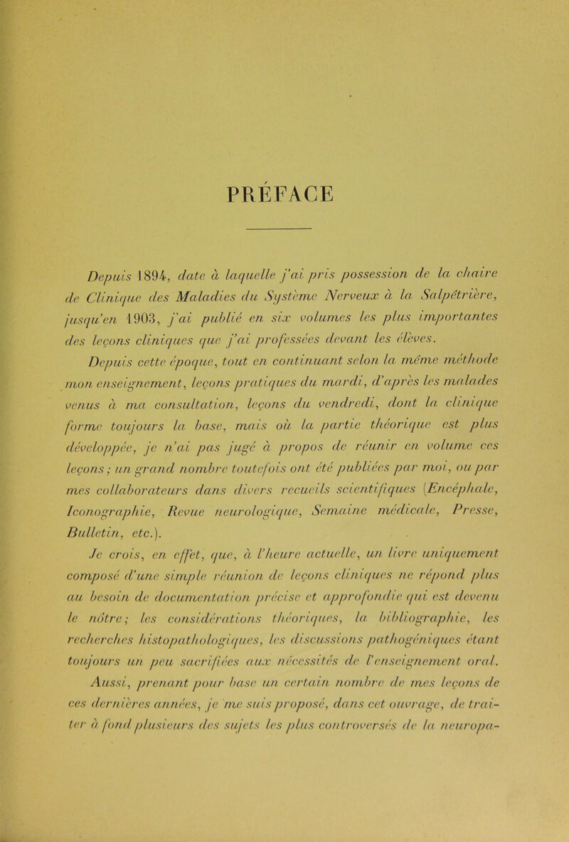 PRÉFACE Depuis \ 894, date à laquelle j’ai pris possession de la chaire de Clinique des Maladies du Système Nerveux à la Salpêtrière, jusqu’en 1903, j'ai publié en six volumes les plus importantes des leçons cliniques que j’ai professées devant les élèves. Depuis cette époque, tout en continuant selon la même méthode mon enseignement, leçons pratiques du mardi, d apres les malades venus à ma consultation, leçons du vendredi, dont la clinique forme toujours la base, mais ou la partie théorique est plus développée, je n’ai pas jugé à propos de réunir en volume ces leçons ; un grand nombre toutefois ont été publiées par moi, ou par mes collaborateurs dans divers recueils scientifiques [Encéphale, Iconographie, Revue neurologique, Semaine médicale, Presse, Bulletin, etc.). Je crois, en effet, que, à l’heure actuelle, un livre uniquement composé d’une simple réunion de leçons cliniques ne répond plus au besoin de documentation précise et approfondie qui est devenu le notre; les considérations théoriques, la bibliographie, les recherches histopathologiques, les discussions pathogéniques étant toujours un peu sacrifiées aux nécessités de II enseignement oral. Aussi, prenant pour base un certain nombre de mes leçons de ces dernières années, je me suis proposé, dans cet ouvrage, de trai- ter a fond plusieurs des sujets les plus controversés de la neuropa-