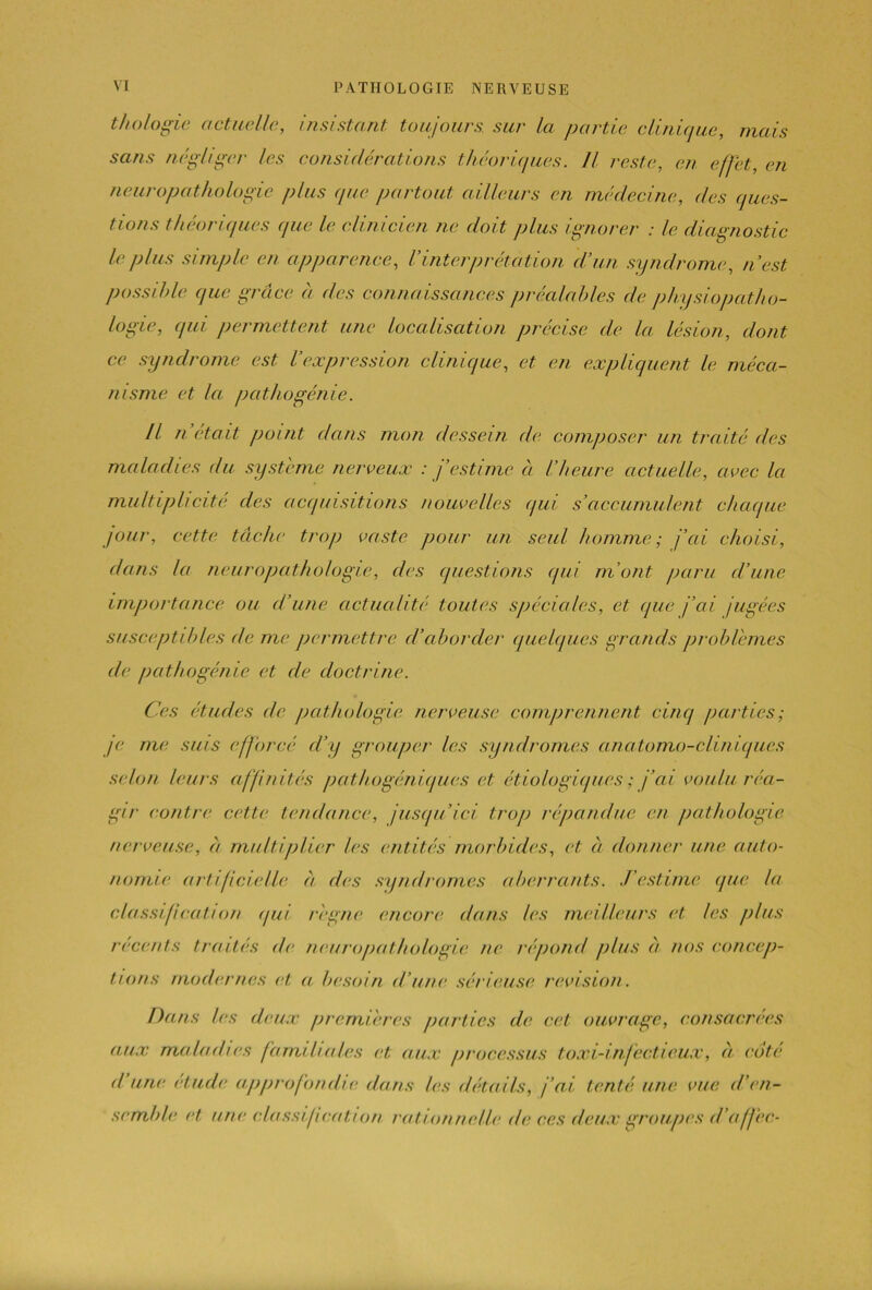 VI PATHOLOGIE NERVEUSE t biologie actuelle, insistant toujours, sur la partie clinique, mais sans négliger les considérations théoriques. Il reste, en effet, en neuropathologie plus (pie partout ailleurs en médecine, des ques- tions théoriques que le clinicien ne doit plus ignorer : le diagnostic le plus simple en apparence, Vinterprétation d’un syndrome, n’est possible que grâce à des connaissances préalables de physiopatho- logie, qui permettent une localisation précise de la lésion, dont ce syndrome est l’expression clinique, et en expliquent le méca- nisme et la pathogénie. Il n était point dans mon dessein de composer un traité des maladies du système nerveux : j’estime ci l’heure actuelle, avec la multiplicité des acquisitions nouvelles qui s’accumulent chaque jour, cette tâche trop vaste pour un seul homme; j’ai choisi, dans la neuropathologie, des questions qui m’ont paru d’une importance ou d’une actualité toutes spéciales, et que j’ai jugées susceptibles de me permettre cl’aborder quelques grands problèmes de pathogénie et de doctrine. Ces études cle pathologie nerveuse comprennent cinq parties; je me suis efforcé d’y grouper les syndromes anatomo-cliniques selon leurs affinités pathogéniques et étiologiques ; j’ai voulu réa- gir contre cette tendance, jusqu’ici trop répandue en pathologie nerveuse, â multiplier tes entités morbides, et à donner une auto- nomie artificielle a des syndromes aberrants. J’estime que la classification qui règne encore dans les meilleurs et les plus récents traités de neuropathologie ne répond plus â nos concep- tions modernes et a besoin d’une sérieuse révision. Dans les deux premières parties de cet ouvrage, consacrées aux maladies familiales et aux processus taxi-infectieux, à cote d une éludé approfondie dans les détails, j’ai tenté une vue d’en- semble et une classification cation nette de ces deux groupes d'offre-