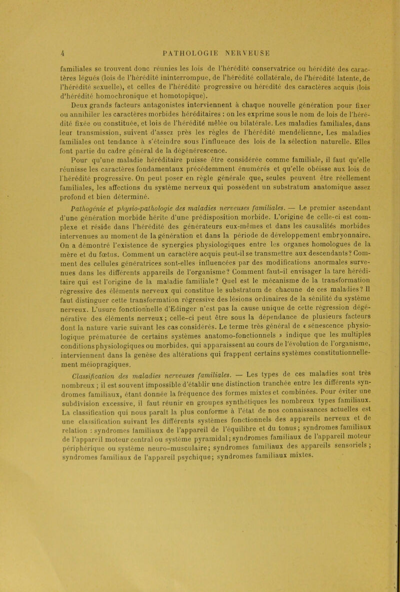 A P A T II O L 0 GIE N E R V E U S E familiales se trouvent donc réunies les lois de l’hérédité conservatrice ou hérédité des carac- tères légués (lois de l’hérédité ininterrompue, de l’hérédité collatérale, de l’hérédité latente, de l’hérédité sexuelle), et celles de l’hérédité progressive ou hérédité des caractères acquis (lois d’hérédité homochronique et homotopique). Deux grands facteurs antagonistes interviennent à chaque nouvelle génération pour fixer ou annihiler les caractères morbides héréditaires : on les exprime sous le nom de lois de l’héré- dité fixée ou constituée, et lois de l’hérédité mêlée ou bilatérale. Les maladies familiales, dans leur transmission, suivent d’assez près les règles de l’hérédité mendélienne. Les maladies familiales ont tendance à s’éteindre sous l’influeuce des lois de la sélection naturelle. Elles font partie du cadre général de la dégénérescence. Pour qu’une maladie héréditaire puisse être considérée comme familiale, il faut qu’elle réunisse les caractères fondamentaux précédemment énumérés et qu’elle obéisse aux lois de l’hérédité progressive. On peut poser en règle générale que, seules peuvent être réellement familiales, les affections du système nerveux qui possèdent un substratum anatomique assez profond et bien déterminé. Pathogénie et pliysio-palhologie des maladies nerveuses familiales. — Le premier ascendant d'une génération morbide hérite d’une prédisposition morbide. L’origine de celle-ci est com- plexe et réside dans l’hérédité des générateurs eux-mêmes et dans les causalités morbides intervenues au moment de la génération et dans la période de développement embryonnaire. On a démontré l’existence de synergies physiologiques entre les organes homologues de la mère et du fœtus. Gomment un caractère acquis peut-il se transmettre aux descendants? Com- ment des cellules génératrices sont-elles influencées par des modifications anormales surve- nues dans les différents appareils de l’organisme? Comment faut-il envisager la tare hérédi- taire qui est l’origine de la maladie familiale? Quel est le mécanisme de la transformation régressive des éléments nerveux qui constitue le substratum de chacune de ces maladies? 11 faut distinguer cette transformation régressive des lésions ordinaires de la sénilité du système nerveux. L’usure fonctionnelle d’Edinger n’est pas la cause unique de cette régression dégé- nérative des éléments nerveux; celle-ci peut être sous la dépendance de plusieurs facteurs dont la nature varie suivant les cas considérés. Le terme très général de « sénescence physio- logique prématurée de certains systèmes anatomo-fonctionnels » indique que les multiples conditions physiologiques ou morbides, qui apparaissent au cours de 1 évolution de 1 organisme, interviennent dans la genèse des altérations qui frappent certains systèmes constitutionnelle- ment méiopragiques. Classification des maladies nerveuses familiales. — Les types de ces maladies sont très nombreux; il est souvent impossible d’établir une distinction tranchée entre les différents syn- dromes familiaux, étant donnée la fréquence des formes mixtes et combinées. Pour éviter une subdivision excessive, il faut réunir en groupes synthétiques les nombreux types familiaux. La classification qui nous paraît la plus conforme à l’étal de nos connaissances actuelles est une classification suivant les différents systèmes fonctionnels des appaieils nerveux et de relation : syndromes lamiliaux de l’appareil de l’équilibre et du tonus; syndromes familiaux de l’appareil moteur central ou système pyramidal ; syndromes familiaux de 1 appaieil moteur périphérique ou système neuro-musculaire; syndromes lamiliaux des appaieils sensoriels, syndromes familiaux de l’appareil psychique; syndromes familiaux mixtes.